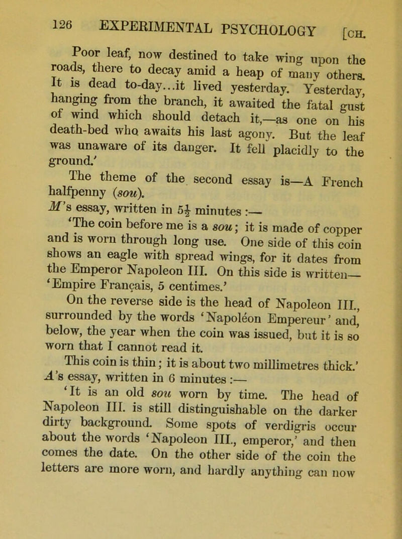 Poor leaf, now destined to take wing upon the roads, there to decay amid a heap of many others. It is dead to-day...it lived yesterday. Yesterday hanging from the branch, it awaited the fatal gust of wind which should detach it,-as one on his death-bed who awaits his last agony. But the leaf was unaware of its danger. It fell* placidly to the ground.' The theme of the second essay is—A French halfpenny (sou). M s essay, written in 5^ minutes :— ‘Hie coin before me is a sou; it is made of copper and is worn through long use. One side of this coin shows an eagle with spread wings, for it dates from the Emperor Napoleon III. On this side is written— ‘Empire Francais, 5 centimes.’ On the reverse side is the head of Napoleon III., surrounded by the words ‘ Napoleon Empereur ’ and,' below, the year when the coin was issued, but it is so worn that I cannot read it. This coin is thin; it is about two millimetres thick.’ A’s essay, written in 6 minutes :— ‘It is an old sou worn by time. The head of Napoleon III. is still distinguishable on the darker dirty background. Some spots of verdigris occur about the words ‘Napoleon III., emperor,’ and then comes the date. On the other side of the coin the letters are more worn, and hardly anything can now