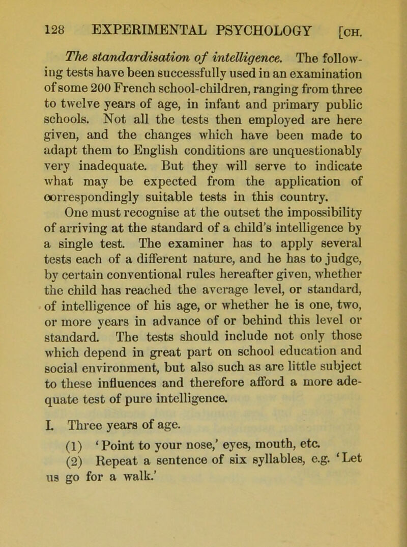 The standardisation of intelligence. The follow- ing tests have been successfully used in an examination of some 200 French school-children, ranging from three to twelve years of age, in infant and primary public schools. Not all the tests then employed are here given, and the changes which have been made to adapt them to English conditions are unquestionably very inadequate. But they will serve to indicate what may be expected from the application of correspondingly suitable tests in this country. One must recognise at the outset the impossibility of arriving at the standard of a child’s intelligence by a single test. The examiner has to apply several tests each of a different nature, and he has to judge, by certain conventional rules hereafter given, whether the child has reached the average level, or standard, of intelligence of his age, or whether he is one, two, or more years in advance of or behind this level or standard. The tests should include not only those which depend in great part on school education and social environment, but also such as are little subject to these influences and therefore afford a more ade- quate test of pure intelligence. L Three years of age. (1) ‘ Point to your nose,’ eyes, mouth, eta (2) Repeat a sentence of six syllables, e.g. ‘ Let us go for a walk.’