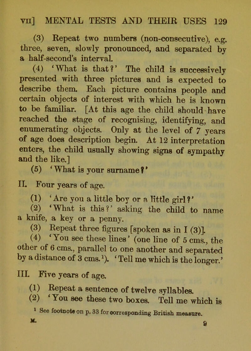 (3) Repeat two numbers (non-consecutive), e.g. three, seven, slowly pronounced, and separated by a half-second’s interval. (4) ‘ What is that ? ’ The child is successively presented with three pictures and is expected to describe them. Each picture contains people and certain objects of interest with which he is known to be familiar. [At this age the child should have reached the stage of recognising, identifying, and enumerating objects. Only at the level of 7 years of age does description begin. At 12 interpretation enters, the child usually showing signs of sympathy and the like.] (5) * Wbat is your surname ? ’ IL Four years of age. (1) ‘ Are you a little boy or a little girl ? ’ (2) ‘What is this?’ asking the child to name a knife, a key or a penny. (3) Repeat three figures [spoken as in I (3)]. (4) ‘You see these lines’ (one line of 5 cms., the other of 6 cms., parallel to one another and separated by a distance of 3 cms.x). ‘ Tell me which is the longer.’ IIL Five years of age. (1) Repeat a sentence of twelve syllables. (2) You see these two boxes. Tell me which is 1 See footnote on p. 33 for corresponding British measure. M. S