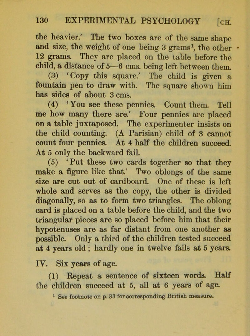 the heavier.’ The two boxes are of the same shape and size, the weight of one being 3 grams1, the other * 12 grams. They are placed on the table before the child, a distance of 5—6 cms. being left between them. (3) ‘Copy this square.’ The child is given a fountain pen to draw with. The square shown him has sides of about 3 cms. (4) ‘You see these pennies. Count them. Tell me how many there are.’ Four pennies are placed on a table juxtaposed. The experimenter insists on the child counting. (A Parisian) child of 3 cannot count four pennies. At 4 half the children succeed. At 5 only the backward fail. (5) ‘Put these two cards together so that they make a figure like that.’ Two oblongs of the same size are cut out of cardboard. One of these is left whole and serves as the copy, the other is divided diagonally, so as to form two triangles. The oblong card is placed on a table before the child, and the two triangular pieces are so placed before him that their hypotenuses are as far distant from one another as possible. Only a third of the children tested succeed at 4 years old ; hardly one in twelve fails at 5 years. IY. Six years of age. (1) Repeat a sentence of sixteen words. Half the children succeed at 5, all at 6 years of age. 1 See footnote on p. 33 for corresponding British measure.