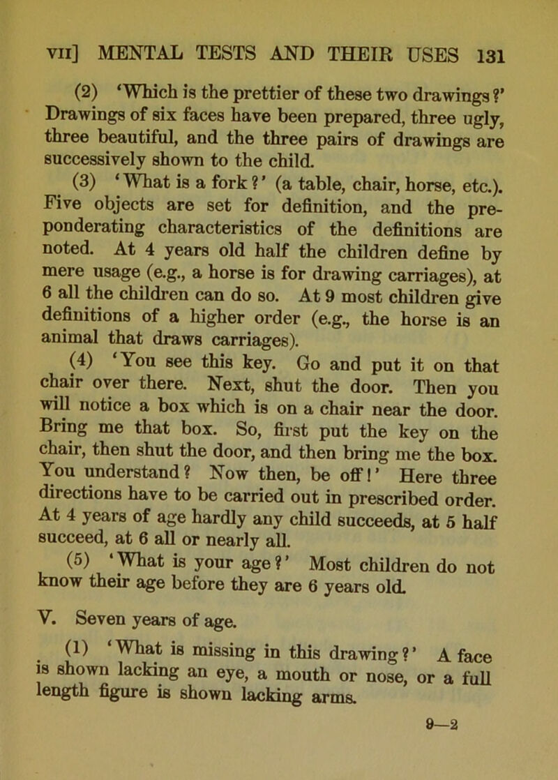 (2) ‘Which is the prettier of these two drawings V Drawings of six faces have been prepared, three ugly, three beautiful, and the three pairs of drawings are successively shown to the child. (3) ‘ What is a fork ? ’ (a table, chair, horse, etc.). Five objects are set for definition, and the pre- ponderating characteristics of the definitions are noted. At 4 years old half the children define by mere usage (e.g., a horse is for drawing carriages), at 6 all the children can do so. At 9 most children give definitions of a higher order (e.g., the horse is an animal that draws carriages). (4) ‘You see this key. Go and put it on that chair over there. Next, shut the door. Then you will notice a box which is on a chair near the door. Bring me that box. So, first put the key on the chair, then shut the door, and then bring me the box. You understand? Now then, be off!’ Here three directions have to be carried out in prescribed order. At 4 years of age hardly any child succeeds, at 5 half succeed, at 6 all or nearly all. (5) • What is your age ? ’ Most children do not know their age before they are 6 years old. V. Seven years of age. (1) ‘What is missing in this drawing?’ A face is shown lacking an eye, a mouth or nose, or a full, length figure is shown lacking arms. 9—2