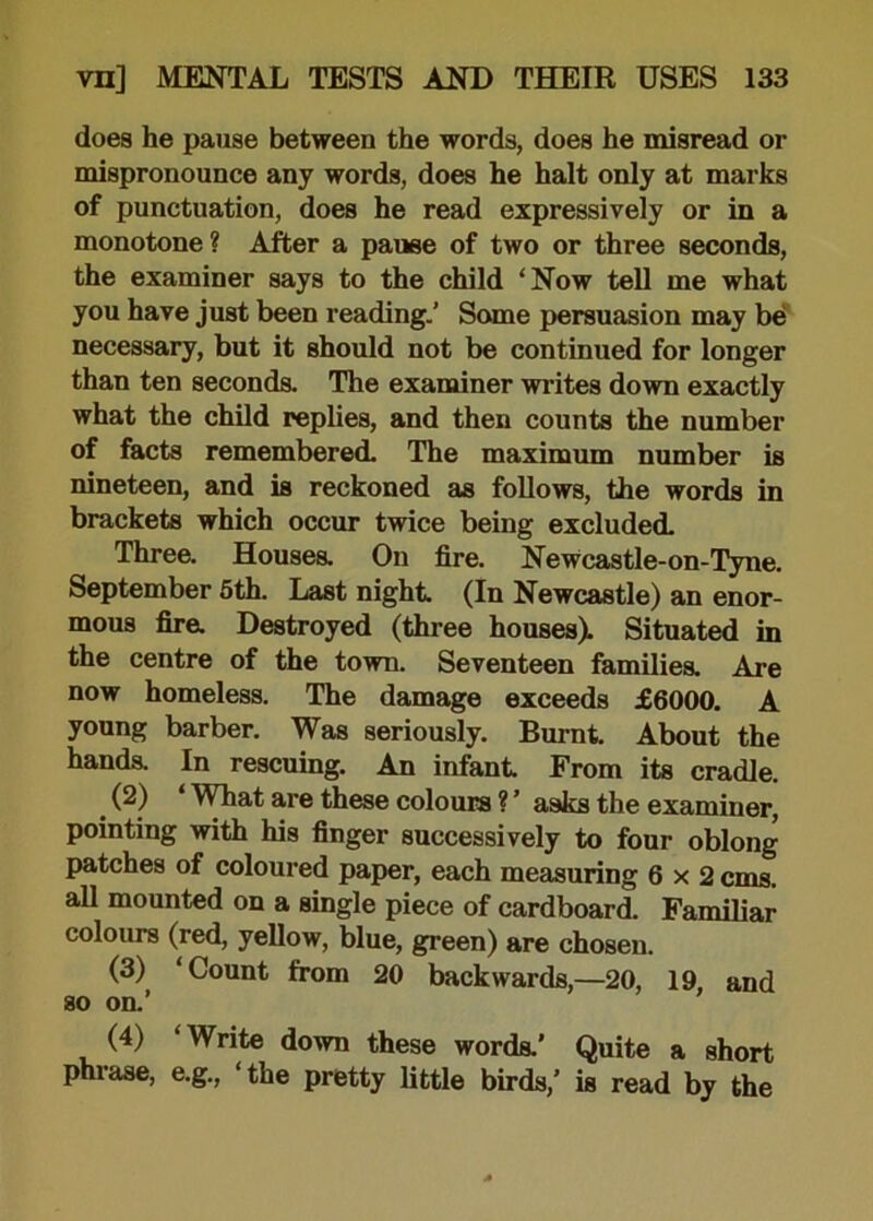 does he pause between the words, does he misread or mispronounce any words, does he halt only at marks of punctuation, does he read expressively or in a monotone ? After a pause of two or three seconds, the examiner says to the child ‘Now tell me what you have just been reading.' Some persuasion may be necessary, but it should not be continued for longer than ten seconds. The examiner writes down exactly what the child replies, and then counts the number of facts remembered. The maximum number is nineteen, and is reckoned as follows, the words in brackets which occur twice being excluded. Three. Houses. On fire. Newcastle-on-Tyne. September 5th. Last night. (In Newcastle) an enor- mous fira Destroyed (three houses). Situated in the centre of the town. Seventeen families. Are now homeless. The damage exceeds £6000. A young barber. Was seriously. Burnt. About the hands. In rescuing. An infant From its cradle. < (2) * What are these colours ? ’ asks the examiner, pointing with his finger successively to four oblong patches of coloured paper, each measuring 6x2 cms. all mounted on a single piece of cardboard. Familiar colours (red, yellow, blue, green) are chosen. (3) ‘Count from 20 backwards,—20, 19, and so on.’ (4) ‘Write down these words.’ Quite a short phrase, e.g., ‘the pretty little birds,’ is read by the