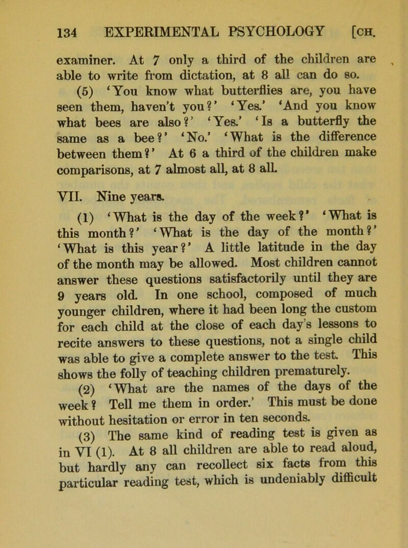 examiner. At 7 only a third of the children are able to write from dictation, at 8 all can do so. (5) ‘You know what butterflies are, you have seen them, haven’t you?’ ‘Yes.’ ‘And you know what bees are also?’ ‘Yes.’ ‘Is a butterfly the same as a bee?’ ‘No.’ ‘What is the difference between them?’ At 6 a third of the children make comparisons, at 7 almost all, at 8 alL VII. Nine years. (1) ‘What is the day of the week?’ ‘What is this month ? ’ ‘ What is the day of the month ? ’ ‘What is this year?’ A little latitude in the day of the month may be allowed. Most children cannot answer these questions satisfactorily until they are 9 years old. In one school, composed of much younger children, where it had been long the custom for each child at the close of each day’s lessons to recite answers to these questions, not a single child was able to give a complete answer to the test This shows the folly of teaching children prematurely. (2) ‘What are the names of the days of the week ? Tell me them in order.’ This must be done without hesitation or error in ten seconds. (3) The same kind of reading test is given as in VI (1). At 8 all children are able to read aloud, but hardly any can recollect six facts from this particular reading test, which is undeniably difficult