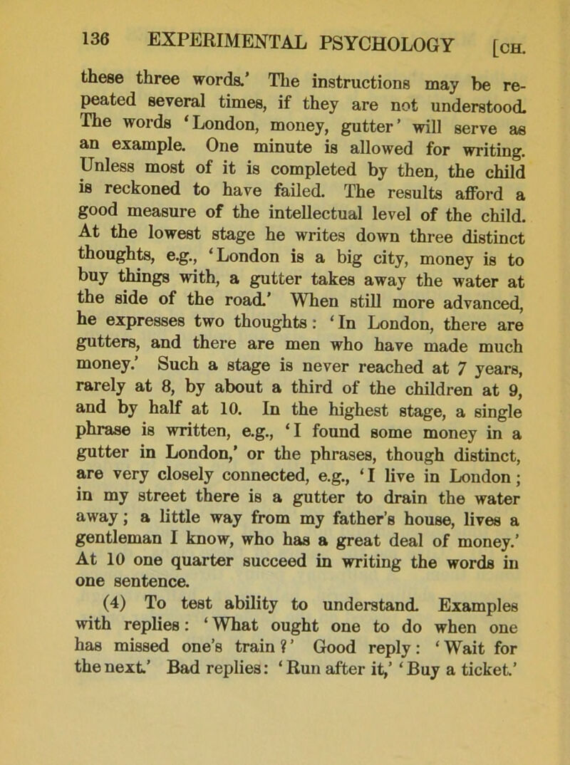 these three words.’ The instructions may be re- peated several times, if they are not understood. The words * London, money, gutter ’ will serve as an example. One minute is allowed for writing. Unless most of it is completed by then, the child is reckoned to have failed. The results afford a good measure of the intellectual level of the child. At the lowest stage he writes down three distinct thoughts, e.g., ‘London is a big city, money is to buy things with, a gutter takes away the water at the side of the road.’ When still more advanced, he expresses two thoughts: ‘ In London, there are gutters, and there are men who have made much money.’ Such a stage is never reached at 7 years, rarely at 8, by about a third of the children at 9, and by half at 10. In the highest stage, a single phrase is written, e.g., ‘I found some money in a gutter in London,’ or the phrases, though distinct, are very closely connected, e.g., ‘ I live in London; in my street there is a gutter to drain the water away; a little way from my father’s house, lives a gentleman I know, who has a great deal of money.’ At 10 one quarter succeed in writing the words in one sentence. (4) To test ability to understand. Examples with replies: ‘ What ought one to do when one has missed one’s train ? ’ Good reply: ‘ Wait for the next’ Bad replies: ‘Run after it,’ ‘Buy a ticket.’