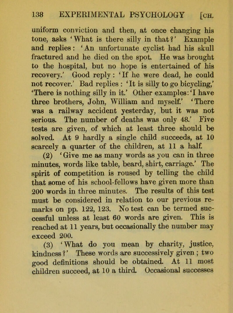 uniform conviction and then, at once changing his tone, asks ‘What is there silly in that?’ Example and replies: ‘ An unfortunate cyclist had his skull fractured and he died on the spot. He was brought to the hospital, but no hope is entertained of his recovery.’ Good reply: ‘ If he were dead, he could not recover.’ Bad replies : ‘It is silly to go bicycling,’ ‘There is nothing silly in it.’ Other examples: ‘I have three brothers, John, William and myself.’ ‘There was a railway accident yesterday, but it was not serious. The number of deaths was only 48.’ Five tests are given, of which at least three should be solved. At 9 hardly a single child succeeds, at 10 scarcely a quarter of the children, at 11 a half. (2) ‘ Give me as many words as you can in three minutes, words like table, beard, shirt, carriage.’ The spirit of competition is roused by telling the child that some of his school-fellows have given more than 200 words in three minutes. The results of this test must be considered in relation to our previous re- marks on pp. 122, 123. No test can be termed suc- cessful unless at least 60 words are given. This is reached at 11 years, but occasionally the number may exceed 200. (3) ‘What do you mean by charity, justice, kindness ? ’ These words are successively given ; two good definitions should be obtained. At 11 most children succeed, at 10 a third. Occasional successes