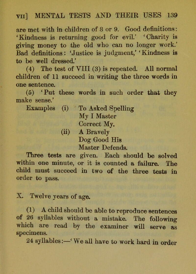 are met with in children of 8 or 9. Good definitions: ‘Kindness is returning good for evil.’ ‘Charity is giving money to the old who can no longer work.’ Bad definitions: ‘Justice is judgment,’ ‘Kindness is to be well dressed.’ (4) The test of VIII (3) is repeated. All normal children of 11 succeed in writing the three words in one sentence. (5) ‘Put these words in such order that they make sense.’ Examples (i) To Asked Spelling My I Master Correct My. (ii) A Bravely Dog Good His Master Defends. Three tests are given. Each should be solved within one minute, or it is counted a failure. The child must succeed in two of the three tests in order to pass. X. Twelve years of age. (1) A child should be able to reproduce sentences of 26 syllables without a mistake. The following which are read by the examiner will serve as specimens. 24 syllables:—‘ We all have to work hard in order