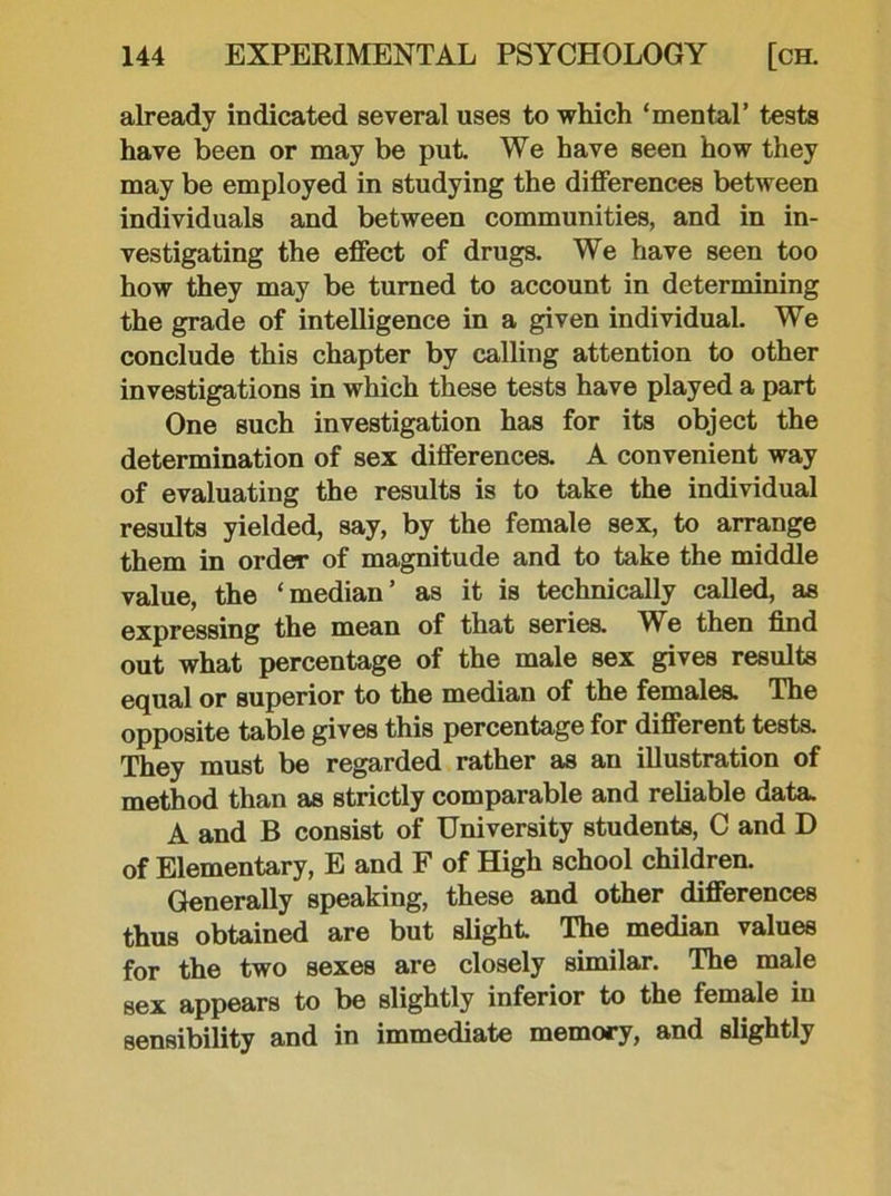 already indicated several uses to which ‘mental’ tests have been or may be put. We have seen how they may be employed in studying the differences between individuals and between communities, and in in- vestigating the effect of drugs. We have seen too how they may be turned to account in determining the grade of intelligence in a given individual. We conclude this chapter by calling attention to other investigations in which these tests have played a part One such investigation has for its object the determination of sex differences. A convenient way of evaluating the results is to take the individual results yielded, say, by the female sex, to arrange them in order of magnitude and to take the middle value, the ‘median’ as it is technically called, as expressing the mean of that series. W e then find out what percentage of the male sex gives results equal or superior to the median of the females. The opposite table gives this percentage for different tests. They must be regarded rather as an illustration of method than as strictly comparable and reliable data. A and B consist of University students, C and D of Elementary, E and F of High school children. Generally speaking, these and other differences thus obtained are but slight. The median values for the two sexes are closely similar. The male sex appears to be slightly inferior to the female in sensibility and in immediate memory, and slightly