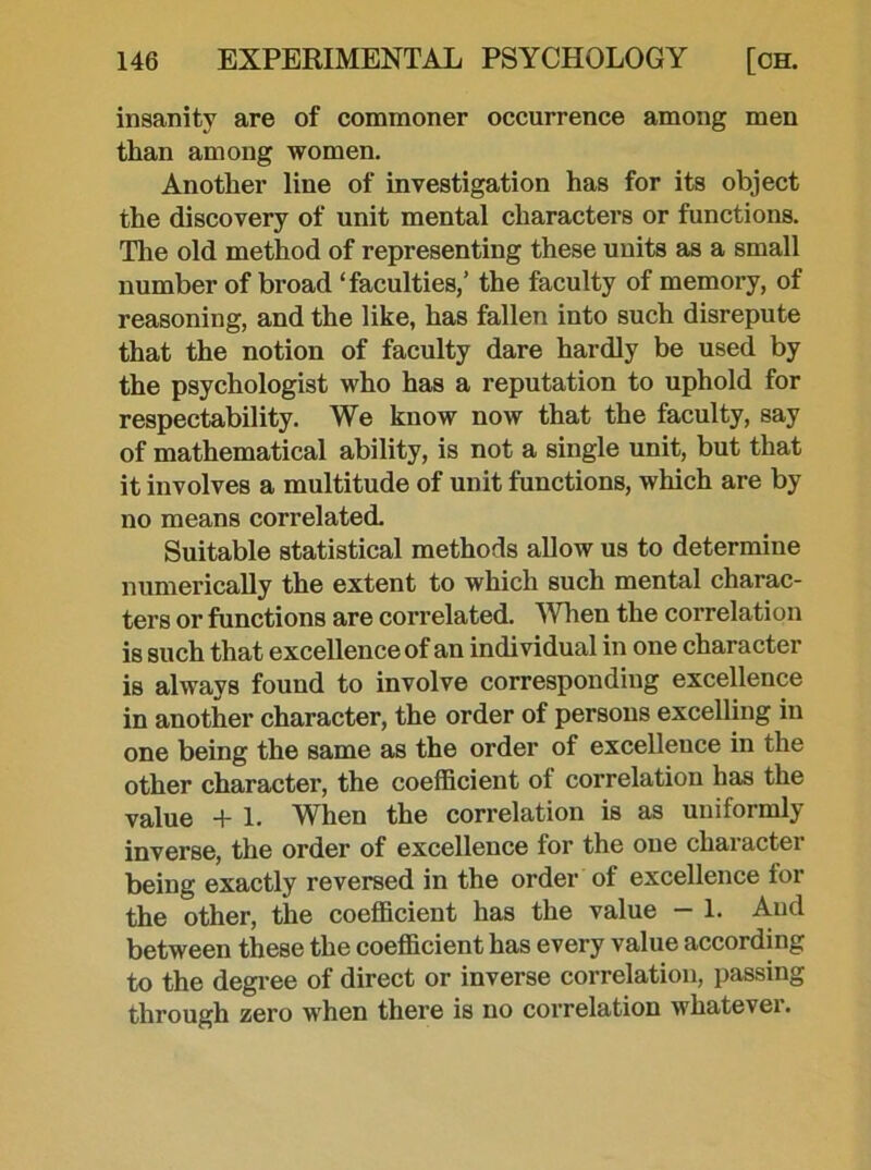 insanity are of commoner occurrence among men than among women. Another line of investigation has for its object the discovery of unit mental characters or functions. The old method of representing these units as a small number of broad ‘faculties/ the faculty of memory, of reasoning, and the like, has fallen into such disrepute that the notion of faculty dare hardly be used by the psychologist who has a reputation to uphold for respectability. We know now that the faculty, say of mathematical ability, is not a single unit, but that it involves a multitude of unit functions, which are by no means correlated. Suitable statistical methods allow us to determine numerically the extent to which such mental charac- ters or functions are correlated. When the correlation is such that excellence of an individual in one character is always found to involve corresponding excellence in another character, the order of persons excelling in one being the same as the order of excellence in the other character, the coefficient of correlation has the value + 1. When the correlation is as uniformly inverse, the order of excellence for the one character being exactly reversed in the order of excellence for the other, the coefficient has the value — 1. And between these the coefficient has every value according to the degree of direct or inverse correlation, passing through zero when there is no correlation whatevei.