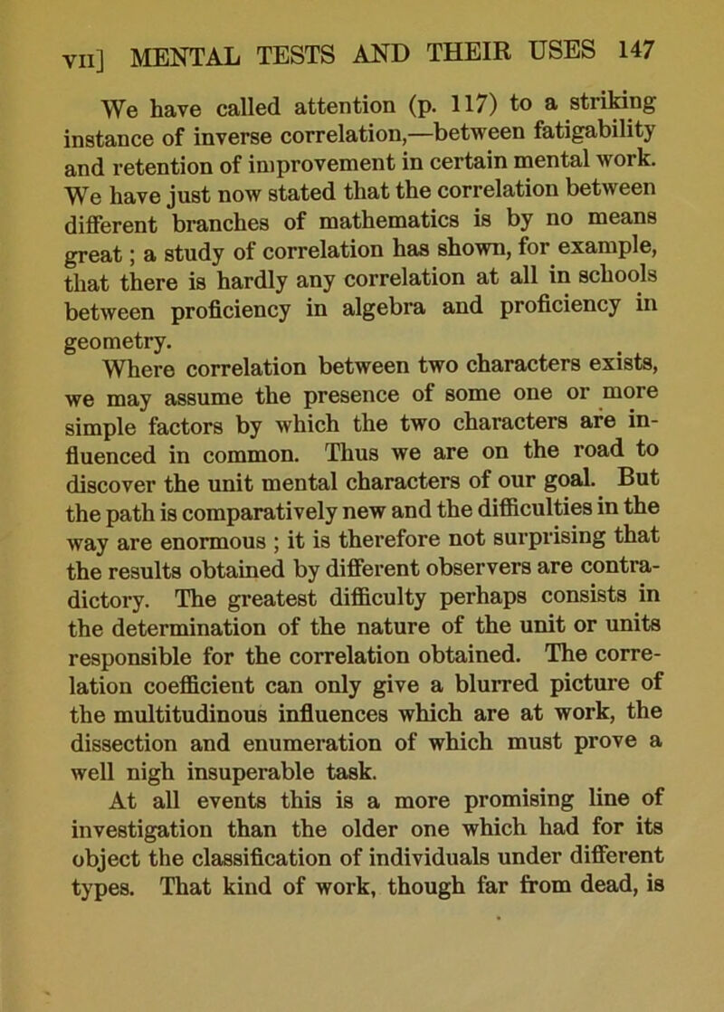 We have called attention (p. 117) to a striking instance of inverse correlation,—between fatigability and retention of improvement in certain mental work. We have just now stated that the correlation between different branches of mathematics is by no means great; a study of correlation has shown, for example, that there is hardly any correlation at all in schools between proficiency in algebra and proficiency in geometry. Where correlation between two characters exists, we may assume the presence of some one or more simple factors by which the two characters are in- fluenced in common. Thus we are on the road to discover the unit mental characters of our goal. But the path is comparatively new and the difficulties in the way are enormous ; it is therefore not surprising that the results obtained by different observers are contra- dictory. The greatest difficulty perhaps consists in the determination of the nature of the unit or units responsible for the correlation obtained. The corre- lation coefficient can only give a blurred picture of the multitudinous influences which are at work, the dissection and enumeration of which must prove a well nigh insuperable task. At all events this is a more promising line of investigation than the older one which had for its object the classification of individuals under different types. That kind of work, though far from dead, is