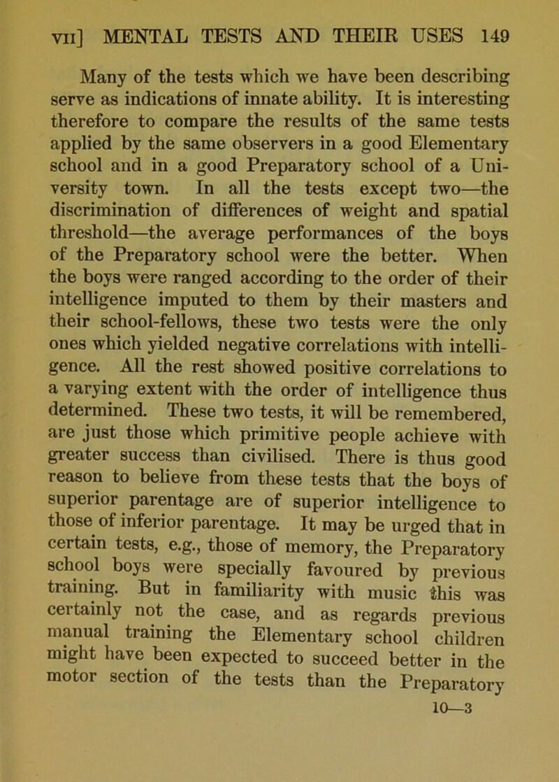 Many of the tests which we have been describing serve as indications of innate ability. It is interesting therefore to compare the results of the same tests applied by the same observers in a good Elementary school and in a good Preparatory school of a Uni- versity town. In all the tests except two—the discrimination of differences of weight and spatial threshold—the average performances of the boys of the Preparatory school were the better. When the boys were ranged according to the order of their intelligence imputed to them by their masters and their school-fellows, these two tests were the only ones which yielded negative correlations with intelli- gence. All the rest showed positive correlations to a varying extent with the order of intelligence thus determined. These two tests, it will be remembered, are just those which primitive people achieve with greater success than civilised. There is thus good reason to believe from these tests that the boys of superior parentage are of superior intelligence to those of inferior parentage. It may be urged that in certain tests, e.g., those of memory, the Preparatory school boys were specially favoured by previous training. But in familiarity with music this was certainly not the case, and as regards previous manual training the Elementary school children might have been expected to succeed better in the motor section of the tests than the Preparatory 10—3