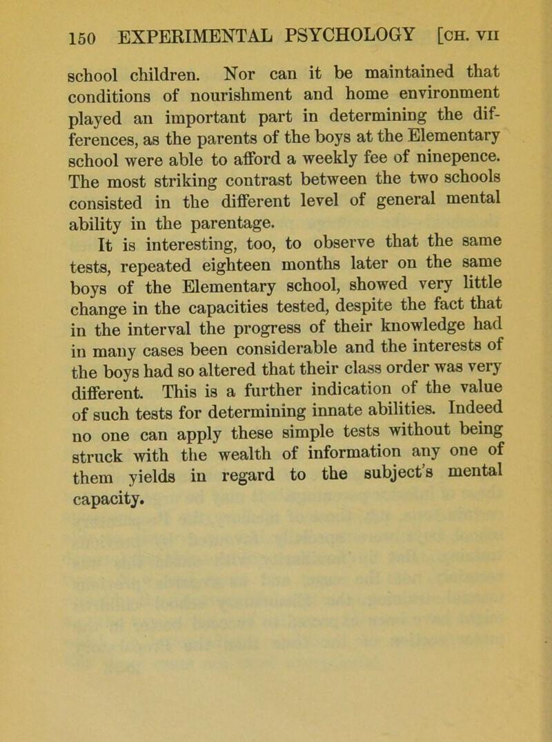 school children. Nor can it be maintained that conditions of nourishment and home environment played an important part in determining the dif- ferences, as the parents of the boys at the Elementary school were able to afford a weekly fee of ninepence. The most striking contrast between the two schools consisted in the different level of general mental ability in the parentage. It is interesting, too, to observe that the same tests, repeated eighteen months later on the same boys of the Elementary school, showed very little change in the capacities tested, despite the fact that in the interval the progress of their knowledge had in many cases been considerable and the interests of the boys had so altered that their class order was very different. This is a further indication of the value of such tests for determining innate abilities. Indeed no one can apply these simple tests without being struck with the wealth of information any one of them yields in regard to the subject s mental capacity.