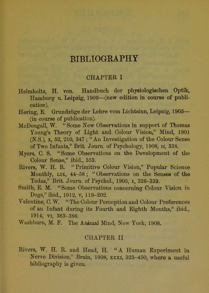 BIBLIOGRAPHY CHAPTER I Helmholtz, H. von. Handbuch der physiologischen Optik, Hamburg u. Leipzig, 1909—(new edition in course of publi- cation). Hering, E. Grundziige der Lehre vom Lichtsinn, Leipzig, 1905— (in course of publication). McDougall, W. “Some New Observations in support of Thomas Young’s Theory of Light and Colour Vision,” Mind, 1901 (N.S.), x, 52, 210, 347; “An Investigation of the Colour Sense of Two Infants,” Brit. Journ. of Psychology, 1908, ii, 338. Myers, C. S. “Some Observations on the Development of the Colour Sense,” ibid., 353. Rivers, W. H. R. “Primitive Colour Vision,” Popular Science Monthly, lix, 44-58; “ Observations on the Senses of the Todas,” Brit. Journ. of Psychol., 1905, i, 326-339. Smith, E. M. “Some Observations concerning Colour Vision in Dogs,” ibid., 1912, v, 119-202. Valentine, C. W. “ The Colour Perception and Colour Preferences of an Infant during its Fourth and Eighth Months,” ibid., 1914, vr, 363-386. Washburn, M. F. The Animal Mind, New York, 1908. CHAPTER II Rivers, W. H. R. and Head, H. “A Human Experiment in Nerve Division,” Brain, 1908, xxxi, 323-450, where a useful bibliography is given.
