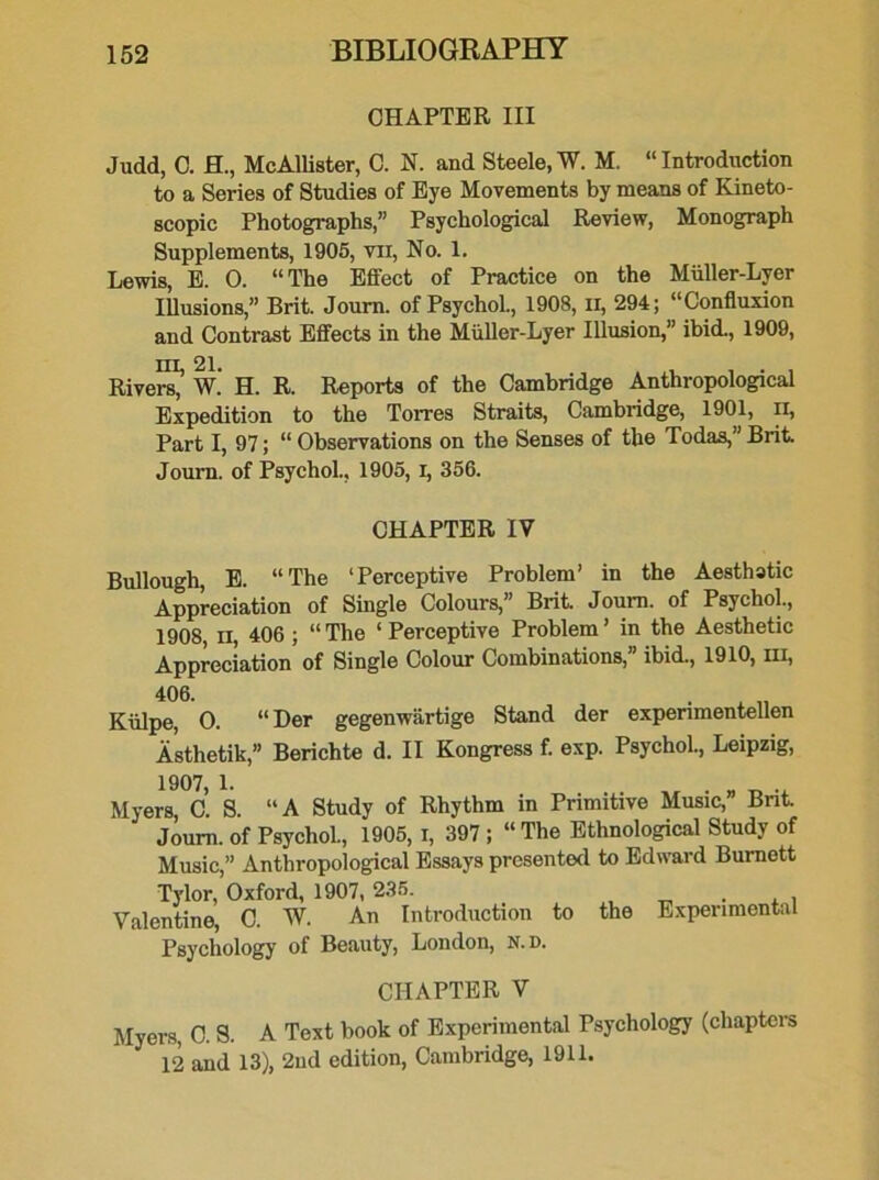 CHAPTER III Judd, C. H., McAllister, C. N. and Steele, W. M. “Introduction to a Series of Studies of Eye Movements by means of Kineto- scopic Photographs,” Psychological Review, Monograph Supplements, 1905, vii, No. 1. Lewis, E. 0. “The Effect of Practice on the Miiller-Lyer Illusions,” Brit. Journ. of Psychol., 1908, n, 294; “Confluxion and Contrast Effects in the Miiller-Lyer Illusion,” ibid., 1909, m, 21. . , , • , Rivers, W. H. R. Reports of the Cambridge Anthropological Expedition to the Torres Straits, Cambridge, 1901, II, Part I, 97; “ Observations on the Senses of the Todas,” Brit. Journ. of Psychol., 1905, I, 356. CHAPTER IV Bullough, E. “The ‘Perceptive Problem’ in the Aesthatic Appreciation of Single Colours,” Brit. Journ. of Psychol., 1908 ii 406 ; “ The ‘ Perceptive Problem ’ in the Aesthetic Appreciation of Single Colour Combinations, ibid., 1910, hi, 406. Kiilpe, 0. “ Der gegenwartige Stand der experimentellen Asthetik,” Berichte d. II Kongress f. exp. Psychol., Leipzig, 1907, L . „ . „ .. Myers, C. S. “A Study of Rhythm in Primitive Music, Bnt. Journ. of Psychol., 1905, I, 397 ; “The Ethnological Study of Music,” Anthropological Essays presented to Edward Burnett Tylor, Oxford, 1907, 235. . . , Valentine, C. W. An Introduction to the Experimental Psychology of Beauty, London, n.d. CHAPTER V Myers, C. S. A Text book of Experimental Psychology (chapters 12 and 13), 2nd edition, Cambridge, 1911.