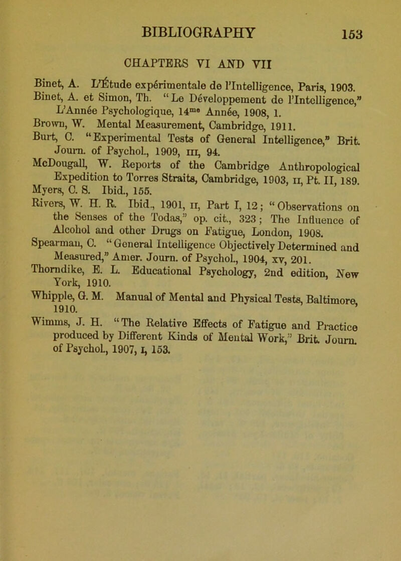 CHAPTERS VI AND VII Binet, A. L’^tude expdrimentale de ^Intelligence, Paris, 1903. Binet, A. et Simon, Th. “ Le Developpement do l’lntclligence,” L’Annee Psychologique, 14m« Ann6e, 1908, 1. Brown, W. Mental Measurement, Cambridge, 1911. Burt, C. “Experimental Tests of General Intelligence,” Brit Journ. of Psychol., 1909, m, 94. McDougall, W. Reports of the Cambridge Anthropological Expedition to Torres Straits, Cambridge, 1903, ii, Pt. II. 189. Myers, C. S. Ibid., 155. Rivers, W. H. R. Ibid., 1901, ir, Part I, 12; “Observations on the Senses of the Todas,” op. cit., 323; The Influence of Alcohol and other Drugs on Eatigue, London, 1908. Spearman, C. “ Goneral Intelligence Objectively Determined and Measured,” Amer. Journ. of Psychol., 1904, xv, 201. Thorndike, E. L. Educational Psychology, 2nd edition. New York, 1910. Whipple, G. M. Manual of Mental and Physical Tests, Baltimore, Wimms, J. H. “The Relative Effects of Fatigue and Practice produced by Different Kinds of Mental Work,” Brit Journ. of PsychoL, 1907, 1, 153.