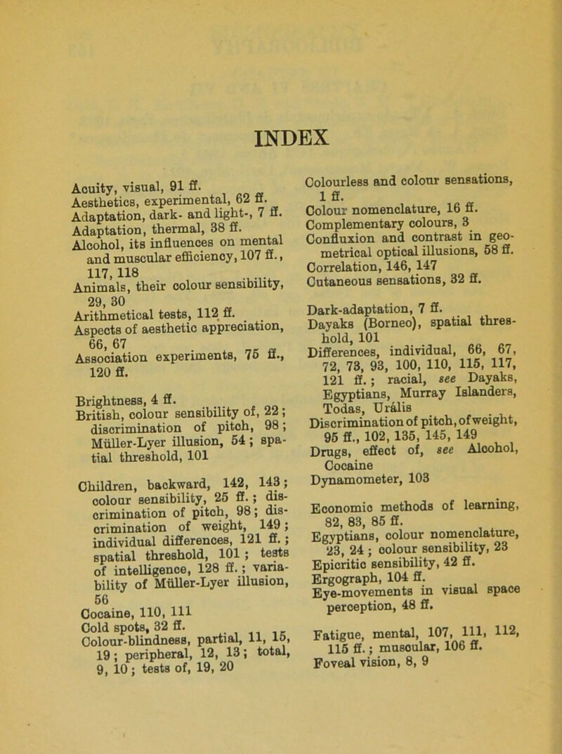 INDEX Aouity, visual, 91 ff. Aesthetics, experimental, 62 fi. Adaptation, dark- and light-, 7 fi. Adaptation, thermal, 38 fi. Alcohol, its influences on mental and muscular efficiency, 107 fi., 117> 118 ...... Animals, their colour sensibility, 29, 30 Arithmetical tests, 112 fi. Aspects of aesthetic appreciation, 66, 67 Association experiments, 75 fi., 120 fi. Brightness, 4 fi. British, colour sensibility of, 22 ; discrimination of pitch, 98; Miiller-Lyer illusion, 54 ; spa- tial threshold, 101 Children, backward, 142, 143; colour sensibility, 25 fl.; dis- crimination of pitch, 98; dis- crimination of weight, 149; individual differences, 121 ff.; spatial threshold, 101; tests of intelligence, 128 fi.; varia- bility of Miiller-Lyer illusion, 56 Cocaine, 110, 111 Cold spots, 32 fi. ...... K Colour-blindness, partial, 11, 15, 19 ; peripheral, 12, 13; total, 9, 10; tests of, 19, 20 Colourless and colour sensations, 1 ff. Colour nomenclature, 16 ff. Complementary colours, 3 Confluxion and contrast in geo- metrical optical illusions, 58 ff. Correlation, 146, 147 Cutaneous sensations, 32 fl. Dark-adaptation, 7 fl. Dayaks (Borneo), spatial thres- hold, 101 Differences, individual, 66, 67, 72, 73, 93, 100, 110, 115, 117, 121 ff.; racial, see Dayaks, Egyptians, Murray Islanders, Todas, Uralis Discrimination of pitoh, of weight, 95 ff., 102, 135, 145, 149 Drugs, effect of, see Alcohol, Cocaine Dynamometer, 103 Economic methods of learning, 82, 83, 85 ff. Egyptians, colour nomenclature, 23, 24 ; colour sensibility, 23 Epicritic sensibility, 42 ff. Ergograph, 104 ff. Eye-movements in visual space perception, 48 ff. Fatigue, mental, 107, HI. H2. 115 ff.; musoular, 106 ff. Poveal vision, 8, 9