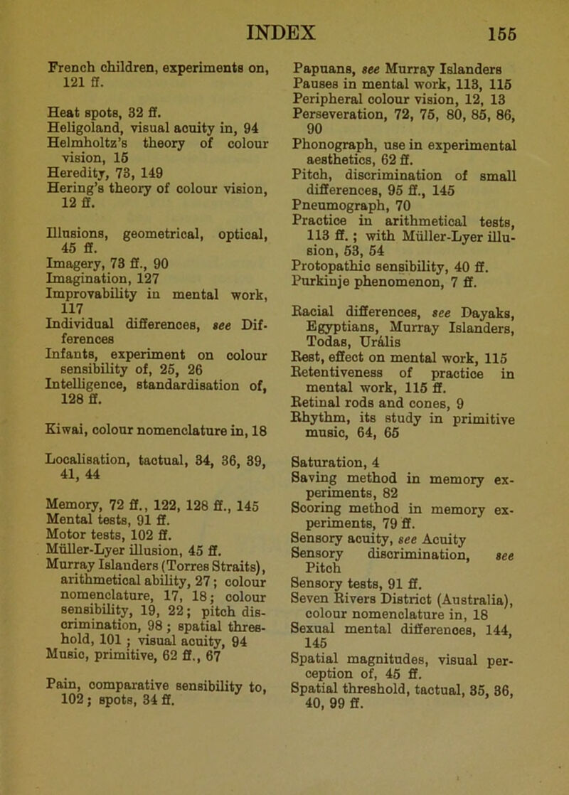 French children, experiments on, 121 ft. Heat spots, 32 ff. Heligoland, visual acuity in, 94 Helmholtz’s theory of colour vision, 15 Heredity, 73, 149 Hering’s theory of colour vision, 12 if. Illusions, geometrical, optical, 45 ff. Imagery, 73 ff., 90 Imagination, 127 Improvability in mental work, 117 Individual differences, see Dif- ferences Infants, experiment on colour sensibility of, 25, 26 Intelligence, standardisation of, 128 ff. Kiwai, colour nomenclature in, 18 Localisation, tactual, 34, 36, 39, 41, 44 Memory, 72 fi., 122, 128 ff., 145 Mental tests, 91 fi. Motor tests, 102 fi. Muller-Lyer illusion, 45 ff. Murray Islanders (Torres Straits), arithmetical ability, 27; colour nomenclature, 17, 18; colour sensibility, 19, 22; pitch dis- crimination, 98 ; spatial thres- hold, 101 ; visual acuity, 94 Music, primitive, 62 ff., 67 Pain, comparative sensibility to, 102; spots, 34 ff. Papuans, see Murray Islanders Pauses in mental work, 113, 115 Peripheral colour vision, 12, 13 Perseveration, 72, 75, 80, 85, 86, 90 Phonograph, use in experimental aesthetics, 62 ff. Pitch, discrimination of small differences, 95 ff., 145 Pneumograph, 70 Practice in arithmetical tests, 113 ff.; with Miiller-Lyer illu- sion, 53, 54 Protopathic sensibility, 40 ff. Purkinje phenomenon, 7 ff. Eacial differences, see Dayaks, Egyptians, Murray Islanders, Todas, Uralis Rest, effect on mental work, 115 Eetentiveness of practice in mental work, 115 ff. Retinal rods and cones, 9 Rhythm, its study in primitive music, 64, 65 Saturation, 4 Saving method in memory ex- periments, 82 Scoring method in memory ex- periments, 79 ff. Sensory acuity, see Acuity Sensory discrimination, see Pitch Sensory tests, 91 ff. Seven Rivers District (Australia), colour nomenclature in, 18 Sexual mental differences, 144, 145 Spatial magnitudes, visual per- ception of, 45 ff. Spatial threshold, tactual, 35, 36, 40, 99 ff.