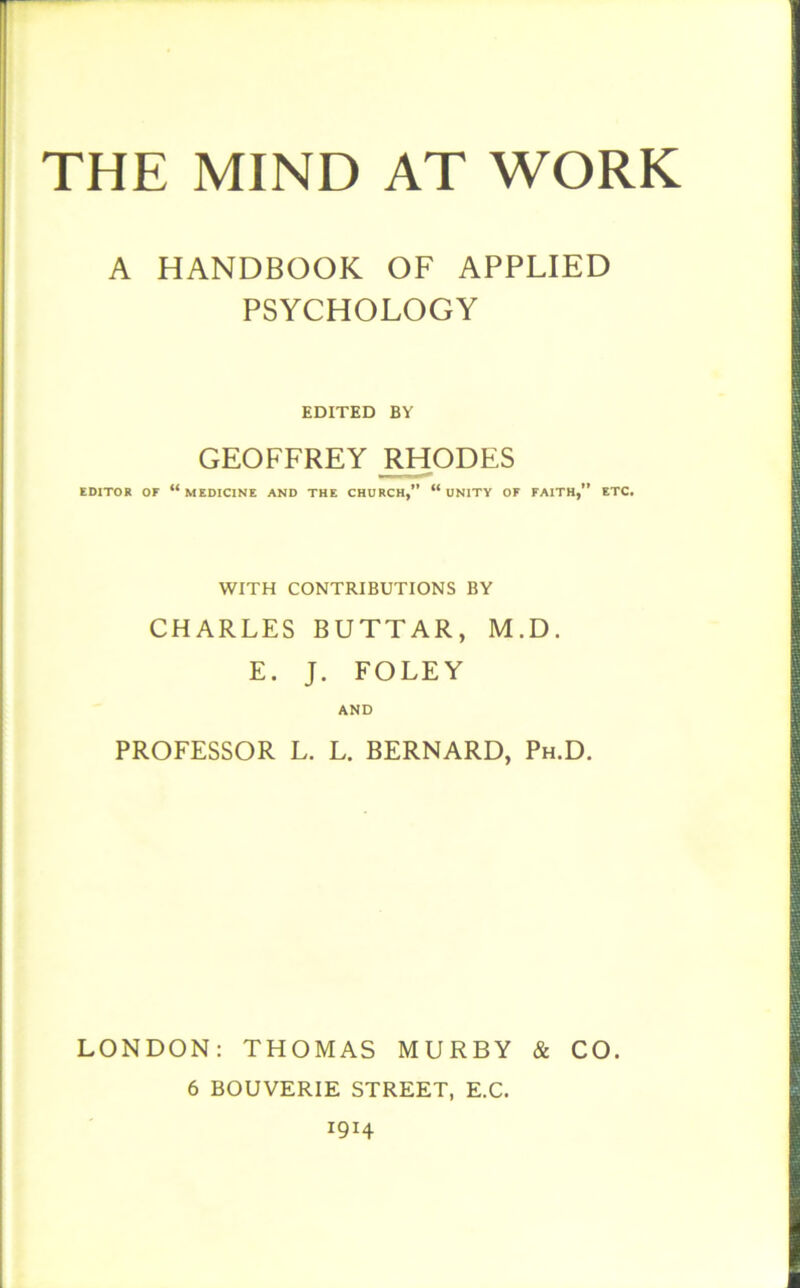 A HANDBOOK OF APPLIED PSYCHOLOGY EDITED BY GEOFFREY RHODES EDITOR OF “MEDICINE AND THE CHURCH,” “UNITY OF FAITH, ETC. WITH CONTRIBUTIONS BY CHARLES BUTTAR, M.D. E. J. FOLEY AND PROFESSOR L. L. BERNARD, Ph.D. LONDON: THOMAS MURBY & CO. 6 BOUVERIE STREET, E.C. 1914