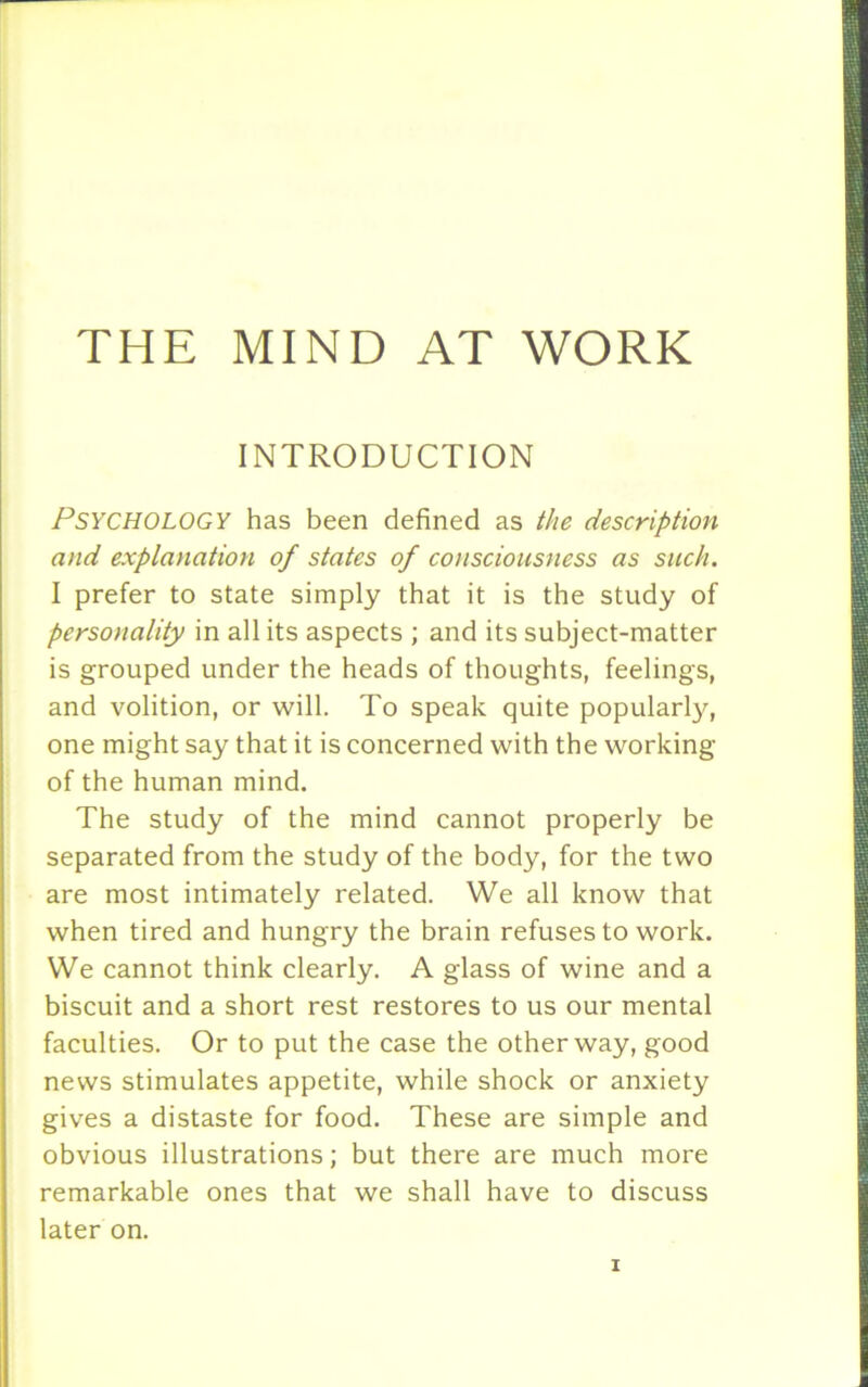 INTRODUCTION PSYCHOLOGY has been defined as the description and explanation of states of consciousness as such. I prefer to state simply that it is the study of personality in all its aspects ; and its subject-matter is grouped under the heads of thoughts, feelings, and volition, or will. To speak quite popularly, one might say that it is concerned with the working of the human mind. The study of the mind cannot properly be separated from the study of the body, for the two are most intimately related. We all know that when tired and hungry the brain refuses to work. We cannot think clearly. A glass of wine and a biscuit and a short rest restores to us our mental faculties. Or to put the case the other way, good news stimulates appetite, while shock or anxiety gives a distaste for food. These are simple and obvious illustrations; but there are much more remarkable ones that we shall have to discuss later on.