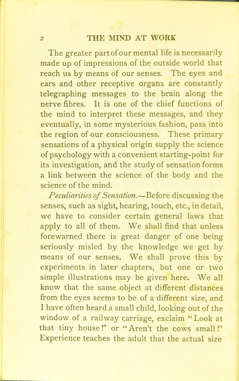 The greater part of our mental life is necessarily made up of impressions of the outside world that reach us by means of our senses. The eyes and ears and other receptive organs are constantly telegraphing messages to the brain along the nerve fibres. It is one of the chief functions of the mind to interpret these messages, and they eventually, in some mysterious fashion, pass into the region of our consciousness. These primary sensations of a physical origin supply the science of psychology with a convenient starting-point for its investigation, and the study of sensation forms a link between the science of the body and the science of the mind. Peculiarities of Sensation.—Before discussing the senses, such as sight, hearing, touch, etc., in detail, we have to consider certain general laws that apply to all of them. We shall find that unless forewarned there is great danger of one being seriously misled by the knowledge we get by means of our senses. We shall prove this by experiments in later chapters, but one or two simple illustrations may be given here. We all know that the same object at different distances from the eyes seems to be of a different size, and I have often heard a small child, looking out of the window of a railway carriage, exclaim “ Look at that tiny house!” or “ Aren’t the cows small!” Experience teaches the adult that the actual size