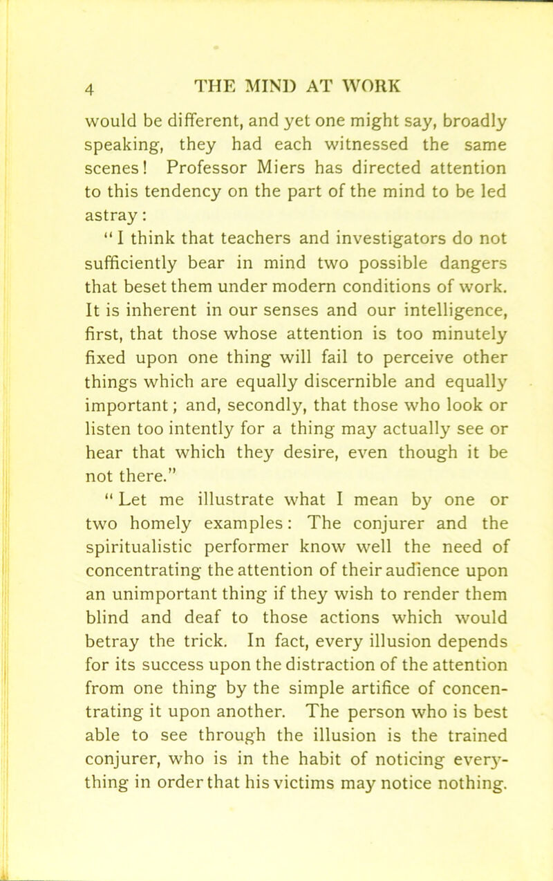 would be different, and yet one might say, broadly speaking, they had each witnessed the same scenes! Professor Miers has directed attention to this tendency on the part of the mind to be led astray: “ I think that teachers and investigators do not sufficiently bear in mind two possible dangers that beset them under modern conditions of work. It is inherent in our senses and our intelligence, first, that those whose attention is too minutely fixed upon one thing will fail to perceive other things which are equally discernible and equally important; and, secondly, that those who look or listen too intently for a thing may actually see or hear that which they desire, even though it be not there.” “ Let me illustrate what I mean by one or two homely examples: The conjurer and the spiritualistic performer know well the need of concentrating the attention of their audience upon an unimportant thing if they wish to render them blind and deaf to those actions which would betray the trick. In fact, every illusion depends for its success upon the distraction of the attention from one thing by the simple artifice of concen- trating it upon another. The person who is best able to see through the illusion is the trained conjurer, who is in the habit of noticing every- thing in order that his victims may notice nothing.