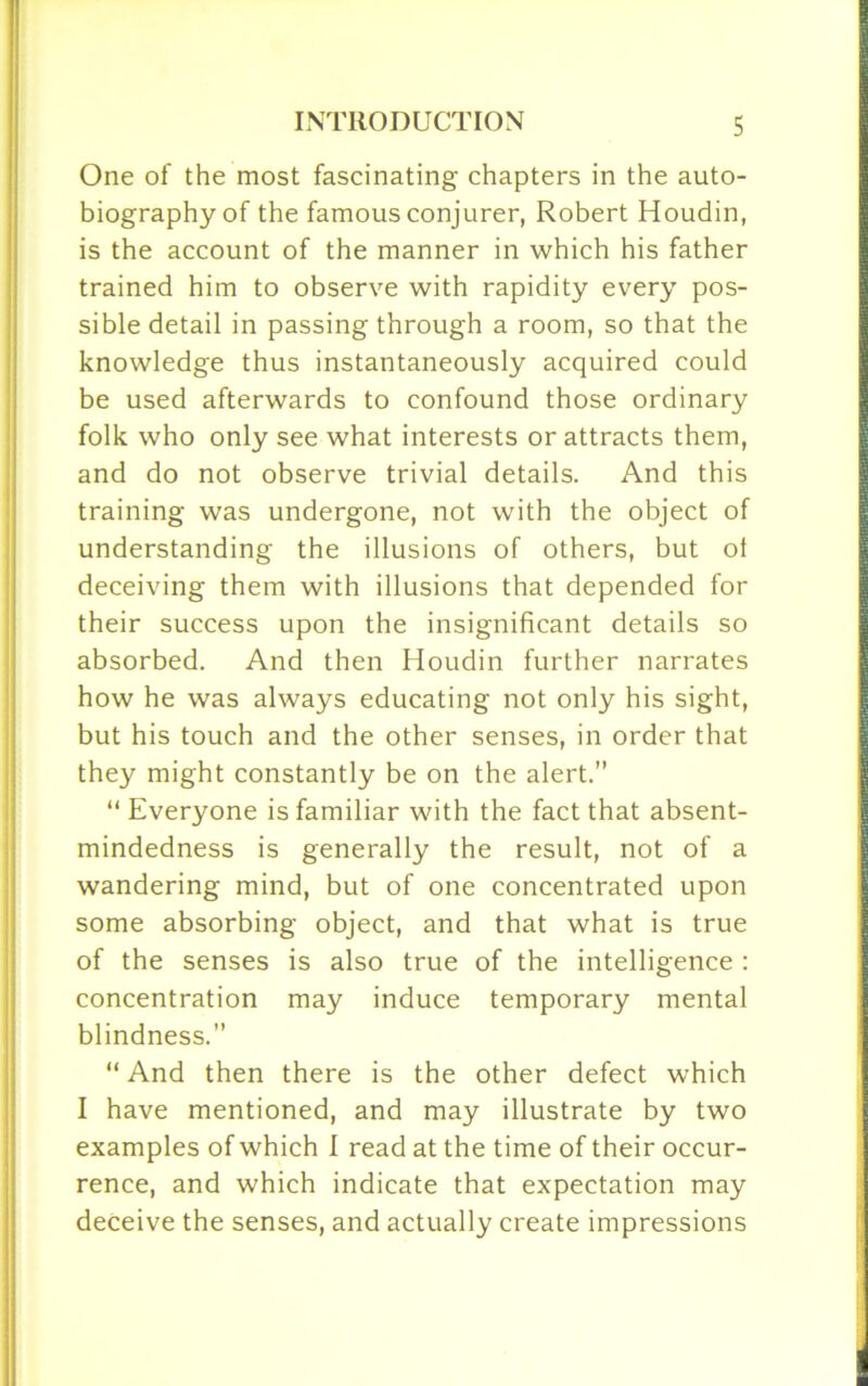 One of the most fascinating chapters in the auto- biography of the famous conjurer, Robert Houdin, is the account of the manner in which his father trained him to observe with rapidity every pos- sible detail in passing through a room, so that the knowledge thus instantaneously acquired could be used afterwards to confound those ordinary folk who only see what interests or attracts them, and do not observe trivial details. And this training was undergone, not with the object of understanding the illusions of others, but ot deceiving them with illusions that depended for their success upon the insignificant details so absorbed. And then Houdin further narrates how he was always educating not only his sight, but his touch and the other senses, in order that they might constantly be on the alert.” “ Everyone is familiar with the fact that absent- mindedness is generally the result, not of a wandering mind, but of one concentrated upon some absorbing object, and that what is true of the senses is also true of the intelligence : concentration may induce temporary mental blindness.” “ And then there is the other defect which I have mentioned, and may illustrate by two examples of which I read at the time of their occur- rence, and which indicate that expectation may deceive the senses, and actually create impressions