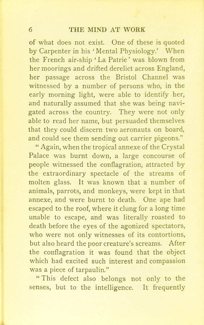 of what does not exist. One of these is quoted by Carpenter in his ‘ Mental Physiology.’ When the French air-ship ‘La Patrie ’ was blown from her moorings and drifted derelict across England, her passage across the Bristol Channel was witnessed by a number of persons who, in the early morning light, were able to identify her, and naturally assumed that she was being navi- gated across the country. They were not only able to read her name, but persuaded themselves that they could discern two aeronauts on board, and could see them sending out carrier pigeons. “ Again, when the tropical annexe of the Crystal Palace was burnt down, a large concourse of people witnessed the conflagration, attracted by the extraordinary spectacle of the streams of molten glass. It was known that a number of animals, parrots, and monkeys, were kept in that annexe, and were burnt to death. One ape had escaped to the roof, where it clung for a long time unable to escape, and was literally roasted to death before the eyes of the agonized spectators, who were not only witnesses of its contortions, but also heard the poor creature’s screams. After the conflagration it was found that the object which had excited such interest and compassion was a piece of tarpaulin. “ This defect also belongs not only to the senses, but to the intelligence. It frequently