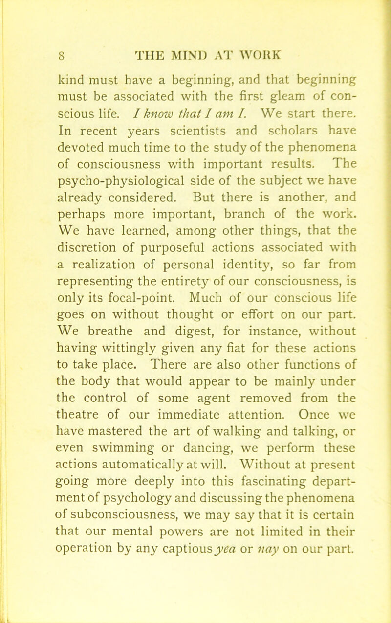 kind must have a beginning, and that beginning must be associated with the first gleam of con- scious life. I know that I am I. We start there. In recent years scientists and scholars have devoted much time to the study of the phenomena of consciousness with important results. The psycho-physiological side of the subject we have already considered. But there is another, and perhaps more important, branch of the work. We have learned, among other things, that the discretion of purposeful actions associated with a realization of personal identity^-, so far from representing the entirety of our consciousness, is only its focal-point. Much of our conscious life goes on without thought or effort on our part. We breathe and digest, for instance, without having wittingly given any fiat for these actions to take place. There are also other functions of the body that would appear to be mainly under the control of some agent removed from the theatre of our immediate attention. Once we have mastered the art of walking and talking, or even swimming or dancing, we perform these actions automatically at will. Without at present going more deeply into this fascinating depart- ment of psychology and discussing the phenomena of subconsciousness, we may say that it is certain that our mental powers are not limited in their operation by any captious yea or nay on our part.