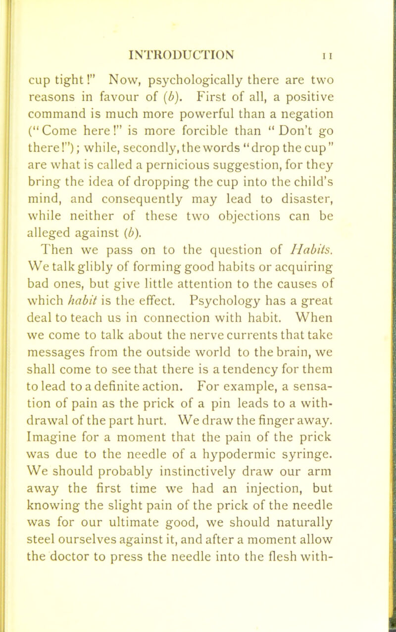 cup tight!” Now, psychologically there are two reasons in favour of (b). First of all, a positive command is much more powerful than a negation (“Come here!” is more forcible than “Don’t go there!”); while, secondly, the words “ drop the cup ” are what is called a pernicious suggestion, for they bring the idea of dropping the cup into the child’s mind, and consequently may lead to disaster, while neither of these two objections can be alleged against (b). Then we pass on to the question of Habits. We talk glibly of forming good habits or acquiring bad ones, but give little attention to the causes of which habit is the effect. Psychology has a great deal to teach us in connection with habit. When we come to talk about the nerve currents that take messages from the outside world to the brain, we shall come to see that there is a tendency for them to lead to a definite action. For example, a sensa- tion of pain as the prick of a pin leads to a with- drawal of the part hurt. We draw the finger away. Imagine for a moment that the pain of the prick was due to the needle of a hypodermic syringe. We should probably instinctively draw our arm away the first time we had an injection, but knowing the slight pain of the prick of the needle was for our ultimate good, we should naturally steel ourselves against it, and after a moment allow the doctor to press the needle into the flesh with-