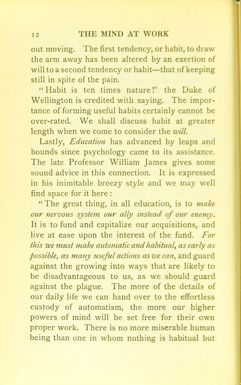 out moving. The first tendency, or habit, to draw the arm away has been altered by an exertion of will to a second tendency or habit—that of keeping still in spite of the pain. “Habit is ten times nature!” the Duke of Wellington is credited with saying. The impor- tance of forming useful habits certainly cannot be over-rated. We shall discuss habit at greater length when we come to consider the will. Lastly, Education has advanced by leaps and bounds since psychology came to its assistance. The late Professor William James gives some sound advice in this connection. It is expressed in his inimitable breezy style and we may well find space for it here : “ The great thing, in all education, is to make our nervous system our ally instead of our enemy. It is to fund and capitalize our acquisitions, and live at ease upon the interest of the fund. For this we must make automatic and habitual, as early as possible, as many useful actions as we can, and guard against the growing into ways that are likely to be disadvantageous to us, as we should guard against the plague. The more of the details of our daily life we can hand over to the effortless custody of automatism, the more our higher powers of mind will be set free for their own proper work. There is no more miserable human being than one in whom nothing is habitual but