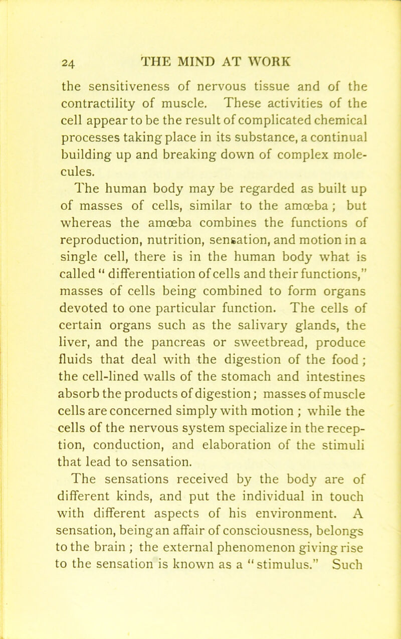 the sensitiveness of nervous tissue and of the contractility of muscle. These activities of the cell appear to be the result of complicated chemical processes taking place in its substance, a continual building up and breaking down of complex mole- cules. The human body may be regarded as built up of masses of cells, similar to the amoeba; but whereas the amoeba combines the functions of reproduction, nutrition, sensation, and motion in a single cell, there is in the human body what is called “ differentiation of cells and their functions,” masses of cells being combined to form organs devoted to one particular function. The cells of certain organs such as the salivary glands, the liver, and the pancreas or sweetbread, produce fluids that deal with the digestion of the food ; the cell-lined walls of the stomach and intestines absorb the products of digestion; masses of muscle cells are concerned simply with motion ; while the cells of the nervous system specialize in the recep- tion, conduction, and elaboration of the stimuli that lead to sensation. The sensations received by the body are of different kinds, and put the individual in touch with different aspects of his environment. A sensation, being an affair of consciousness, belongs to the brain ; the external phenomenon givingrise to the sensation is known as a “stimulus.” Such