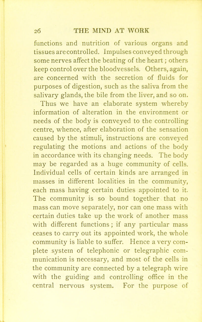 functions and nutrition of various organs and tissues are controlled. Impulses conveyed through some nerves affect the beating of the heart; others keep control over the bloodvessels. Others, again, are concerned with the secretion of fluids for purposes of digestion, such as the saliva from the salivary glands, the bile from the liver, and so on. Thus we have an elaborate system whereby information of alteration in the environment or needs of the body is conveyed to the controlling centre, whence, after elaboration of the sensation caused by the stimuli, instructions are conveyed regulating the motions and actions of the body in accordance with its changing needs. The body may be regarded as a huge community of cells. Individual cells of certain kinds are arranged in masses in different localities in the community, each mass having certain duties appointed to it. The community is so bound together that no mass can move separately, nor can one mass with certain duties take up the work of another mass with different functions ; if any particular mass ceases to carry out its appointed work, the whole community is liable to suffer. Hence a very com- plete system of telephonic or telegraphic com- munication is necessary, and most of the cells in the community are connected by a telegraph wire with the guiding and controlling office in the central nervous system. For the purpose of