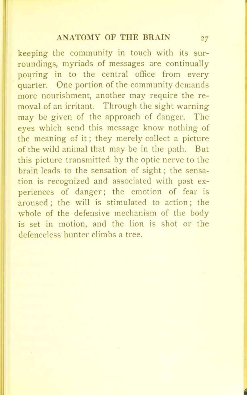keeping the community in touch with its sur- roundings, myriads of messages are continually pouring in to the central office from every quarter. One portion of the community demands more nourishment, another may require the re- moval of an irritant. Through the sight warning may be given of the approach of danger. The eyes which send this message know nothing of the meaning of it; they merely collect a picture of the wild animal that may be in the path. But this picture transmitted by the optic nerve to the brain leads to the sensation of sight; the sensa- tion is recognized and associated with past ex- periences of danger; the emotion of fear is aroused ; the will is stimulated to action; the whole of the defensive mechanism of the body is set in motion, and the lion is shot or the defenceless hunter climbs a tree.