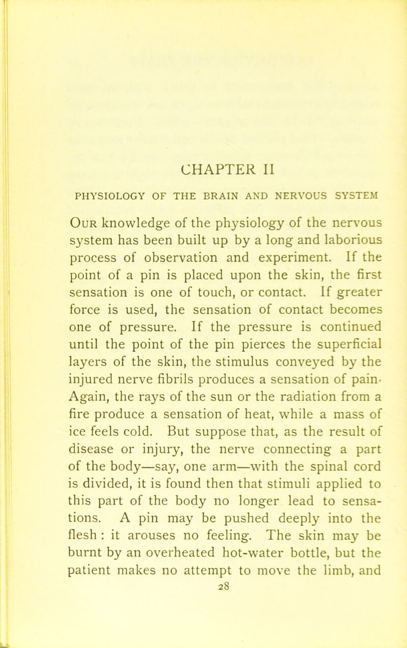 CHAPTER II PHYSIOLOGY OF THE BRAIN AND NERVOUS SYSTEM Our knowledge of the physiology of the nervous system has been built up by a long and laborious process of observation and experiment. If the point of a pin is placed upon the skin, the first sensation is one of touch, or contact. If greater force is used, the sensation of contact becomes one of pressure. If the pressure is continued until the point of the pin pierces the superficial layers of the skin, the stimulus conveyed by the injured nerve fibrils produces a sensation of pain- Again, the rays of the sun or the radiation from a fire produce a sensation of heat, while a mass of ice feels cold. But suppose that, as the result of disease or injury, the nerve connecting a part of the body—say, one arm—with the spinal cord is divided, it is found then that stimuli applied to this part of the body no longer lead to sensa- tions. A pin may be pushed deeply into the flesh : it arouses no feeling. The skin may be burnt by an overheated hot-water bottle, but the patient makes no attempt to move the limb, and