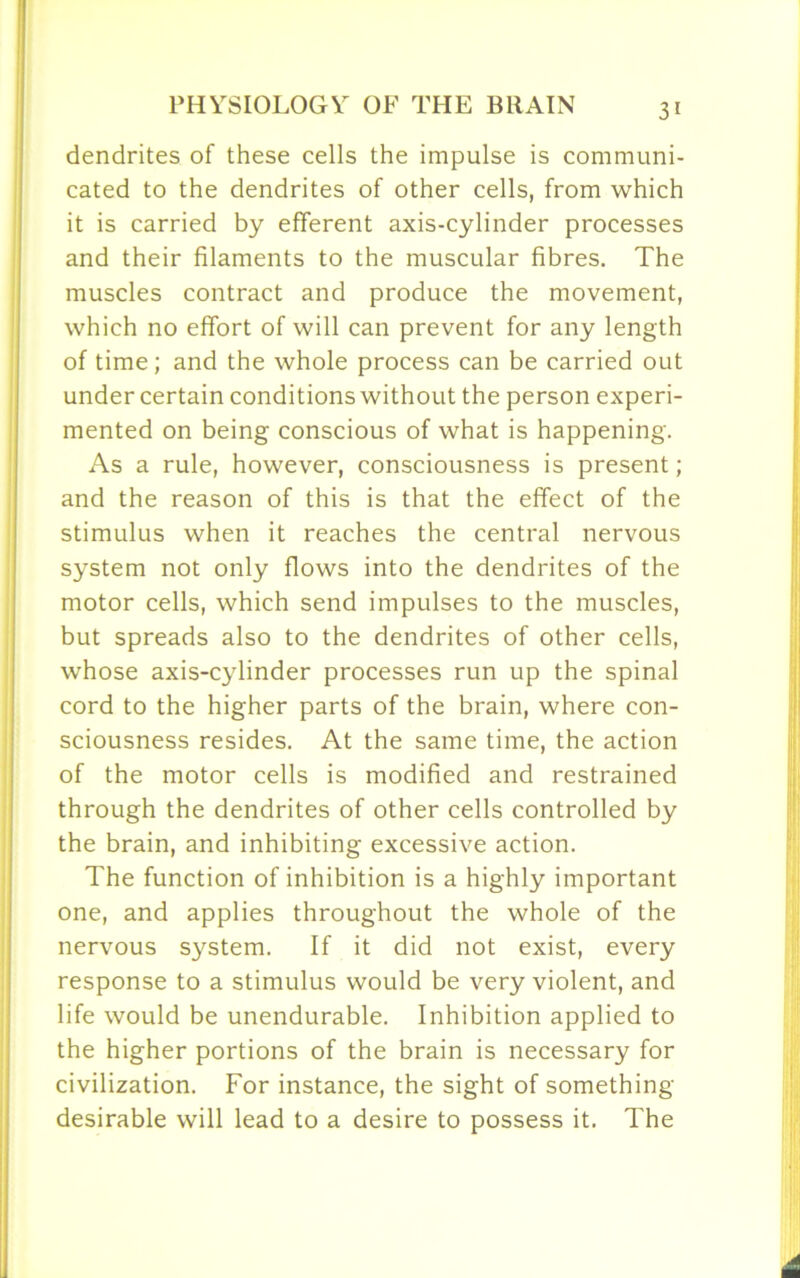 dendrites of these cells the impulse is communi- cated to the dendrites of other cells, from which it is carried by efferent axis-cylinder processes and their filaments to the muscular fibres. The muscles contract and produce the movement, which no effort of will can prevent for any length of time; and the whole process can be carried out under certain conditions without the person experi- mented on being conscious of what is happening. As a rule, however, consciousness is present; and the reason of this is that the effect of the stimulus when it reaches the central nervous system not only flows into the dendrites of the motor cells, which send impulses to the muscles, but spreads also to the dendrites of other cells, whose axis-cylinder processes run up the spinal cord to the higher parts of the brain, where con- sciousness resides. At the same time, the action of the motor cells is modified and restrained through the dendrites of other cells controlled by the brain, and inhibiting excessive action. The function of inhibition is a highly important one, and applies throughout the whole of the nervous system. If it did not exist, every response to a stimulus would be very violent, and life would be unendurable. Inhibition applied to the higher portions of the brain is necessary for civilization. For instance, the sight of something desirable will lead to a desire to possess it. The