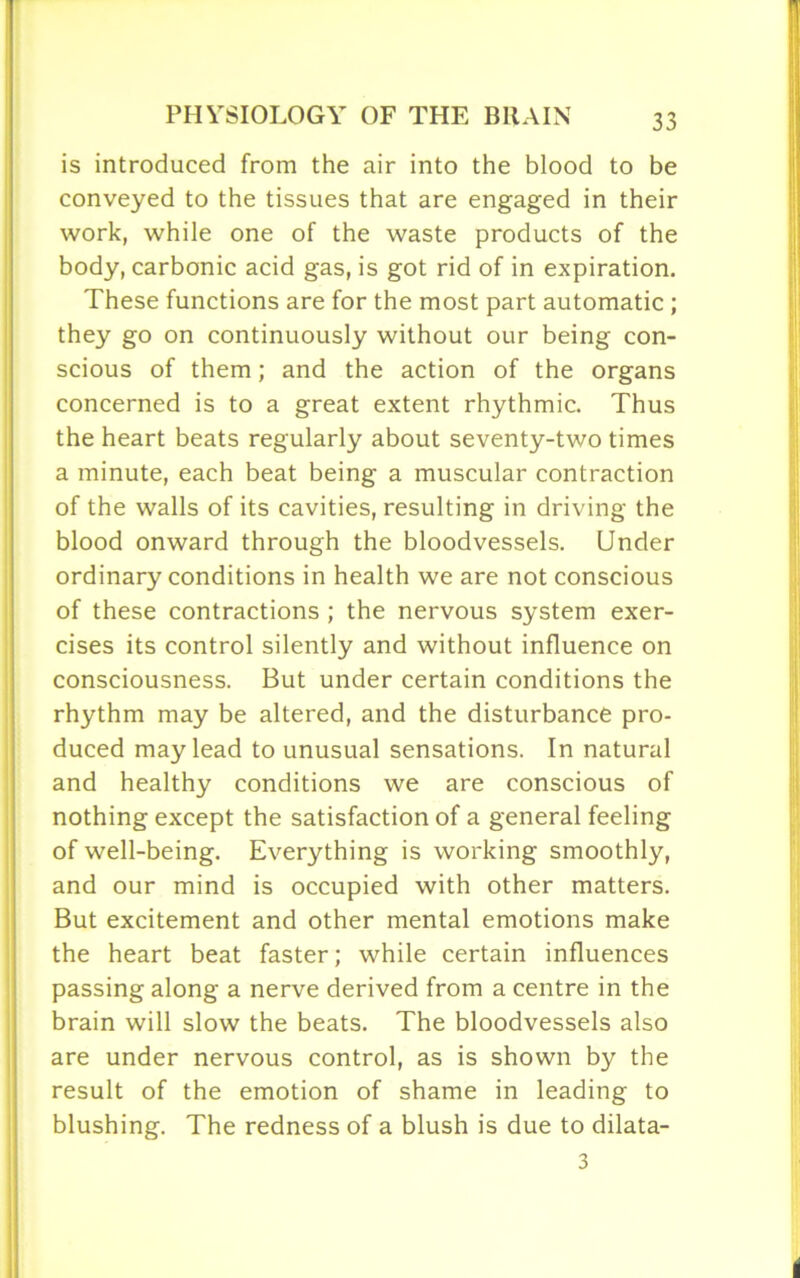 is introduced from the air into the blood to be conveyed to the tissues that are engaged in their work, while one of the waste products of the body, carbonic acid gas, is got rid of in expiration. These functions are for the most part automatic ; they go on continuously without our being con- scious of them; and the action of the organs concerned is to a great extent rhythmic. Thus the heart beats regularly about seventy-two times a minute, each beat being a muscular contraction of the walls of its cavities, resulting in driving the blood onward through the bloodvessels. Under ordinary conditions in health we are not conscious of these contractions ; the nervous system exer- cises its control silently and without influence on consciousness. But under certain conditions the rhythm may be altered, and the disturbance pro- duced may lead to unusual sensations. In natural and healthy conditions we are conscious of nothing except the satisfaction of a general feeling of well-being. Everything is working smoothly, and our mind is occupied with other matters. But excitement and other mental emotions make the heart beat faster; while certain influences passing along a nerve derived from a centre in the brain will slow the beats. The bloodvessels also are under nervous control, as is shown by the result of the emotion of shame in leading to blushing. The redness of a blush is due to dilata- 3