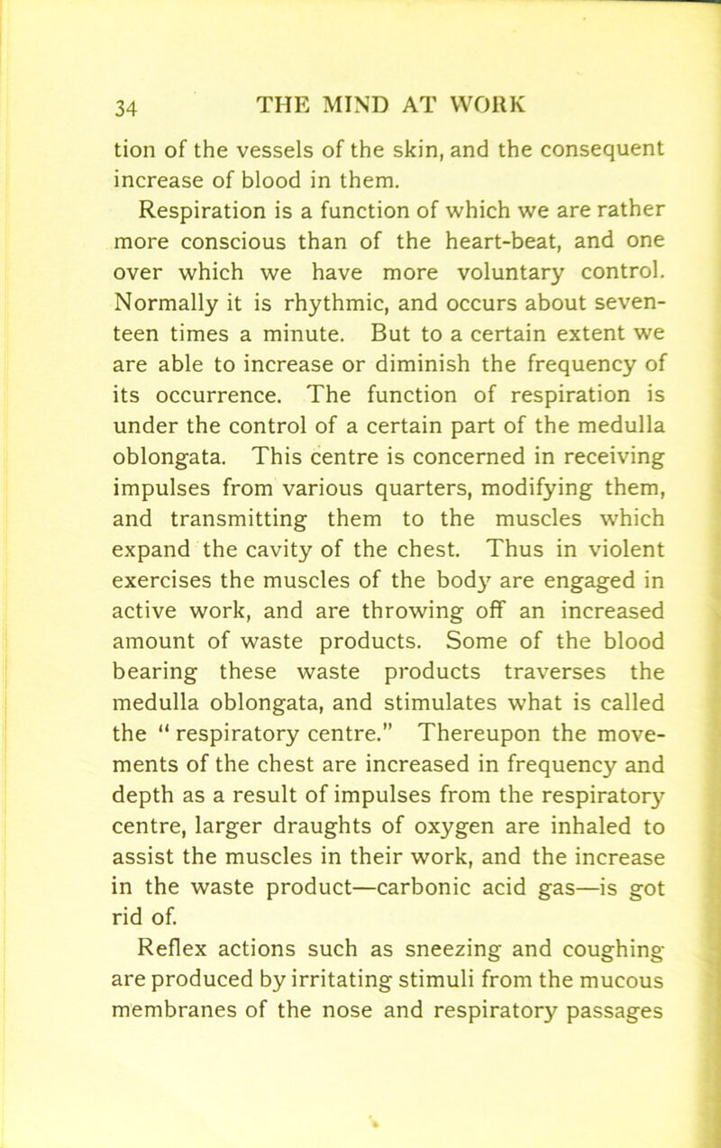 tion of the vessels of the skin, and the consequent increase of blood in them. Respiration is a function of which we are rather more conscious than of the heart-beat, and one over which we have more voluntary control. Normally it is rhythmic, and occurs about seven- teen times a minute. But to a certain extent we are able to increase or diminish the frequency of its occurrence. The function of respiration is under the control of a certain part of the medulla oblongata. This centre is concerned in receiving impulses from various quarters, modifying them, and transmitting them to the muscles which expand the cavity of the chest. Thus in violent exercises the muscles of the bod}7 are engaged in active work, and are throwing off an increased amount of waste products. Some of the blood bearing these waste products traverses the medulla oblongata, and stimulates what is called the “ respiratory centre.” Thereupon the move- ments of the chest are increased in frequency and depth as a result of impulses from the respiratory centre, larger draughts of oxygen are inhaled to assist the muscles in their work, and the increase in the waste product—carbonic acid gas—is got rid of. Reflex actions such as sneezing and coughing are produced by irritating stimuli from the mucous membranes of the nose and respiratory passages