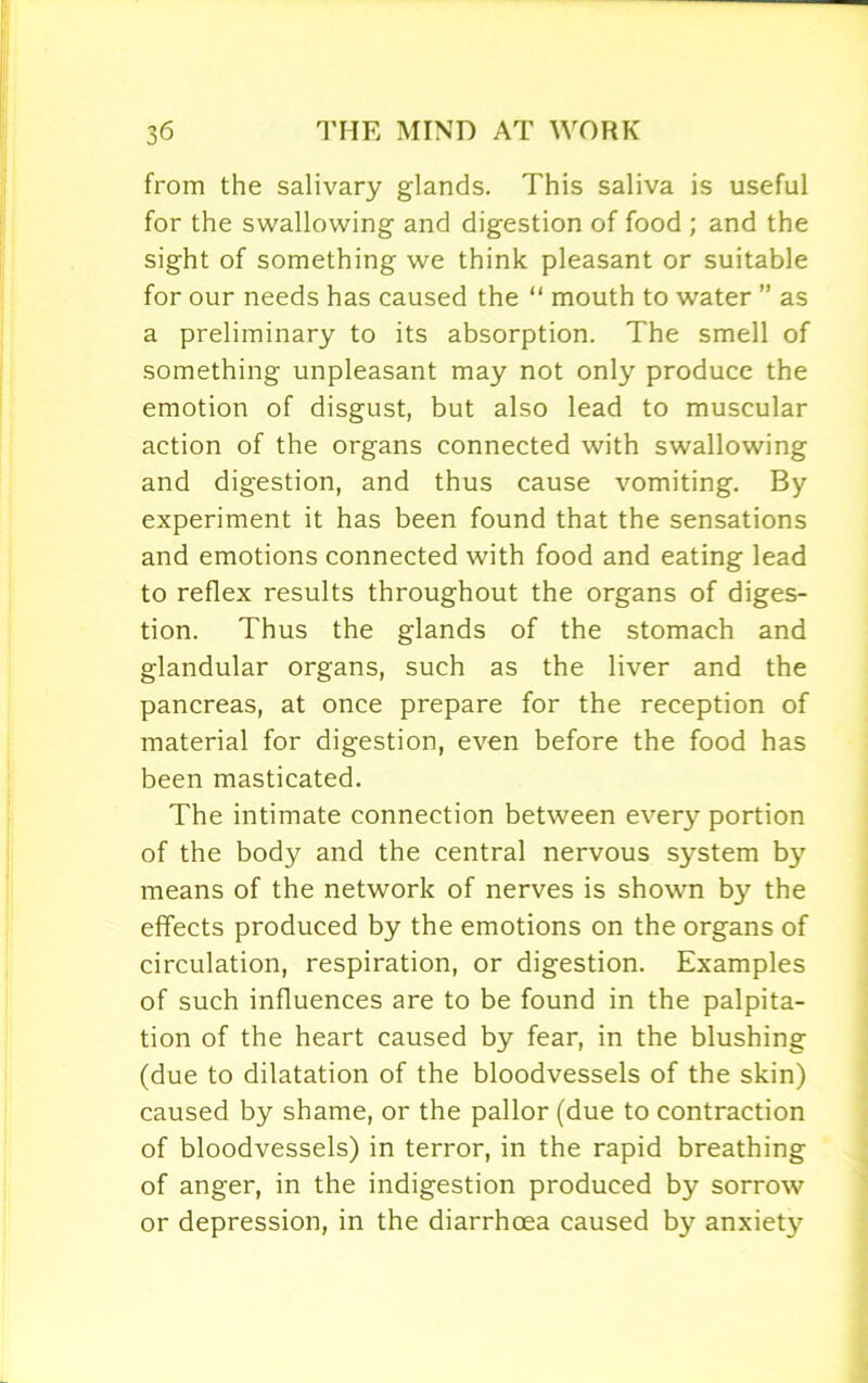 from the salivary glands. This saliva is useful for the swallowing and digestion of food ; and the sight of something we think pleasant or suitable for our needs has caused the “ mouth to water ” as a preliminary to its absorption. The smell of something unpleasant may not only produce the emotion of disgust, but also lead to muscular action of the organs connected with swallowing and digestion, and thus cause vomiting. By experiment it has been found that the sensations and emotions connected with food and eating lead to reflex results throughout the organs of diges- tion. Thus the glands of the stomach and glandular organs, such as the liver and the pancreas, at once prepare for the reception of material for digestion, even before the food has been masticated. The intimate connection between every portion of the body and the central nervous system by means of the network of nerves is shown by the effects produced by the emotions on the organs of circulation, respiration, or digestion. Examples of such influences are to be found in the palpita- tion of the heart caused by fear, in the blushing (due to dilatation of the bloodvessels of the skin) caused by shame, or the pallor (due to contraction of bloodvessels) in terror, in the rapid breathing of anger, in the indigestion produced by sorrow or depression, in the diarrhoea caused by anxiety