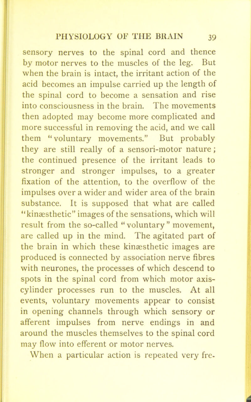 sensory nerves to the spinal cord and thence by motor nerves to the muscles of the leg. But when the brain is intact, the irritant action of the acid becomes an impulse carried up the length of the spinal cord to become a sensation and rise into consciousness in the brain. The movements then adopted may become more complicated and more successful in removing the acid, and we call them “voluntary movements.” But probably they are still really of a sensori-motor nature; the continued presence of the irritant leads to stronger and stronger impulses, to a greater fixation of the attention, to the overflow of the impulses over a wider and wider area of the brain substance. It is supposed that what are called “kinaesthetic” images of the sensations, which will result from the so-called “voluntary” movement, are called up in the mind. The agitated part of the brain in which these kinaesthetic images are produced is connected by association nerve fibres with neurones, the processes of which descend to spots in the spinal cord from which motor axis- cylinder processes run to the muscles. At all events, voluntary movements appear to consist in opening channels through which sensory or afferent impulses from nerve endings in and around the muscles themselves to the spinal cord may flow into efferent or motor nerves. When a particular action is repeated very fre-