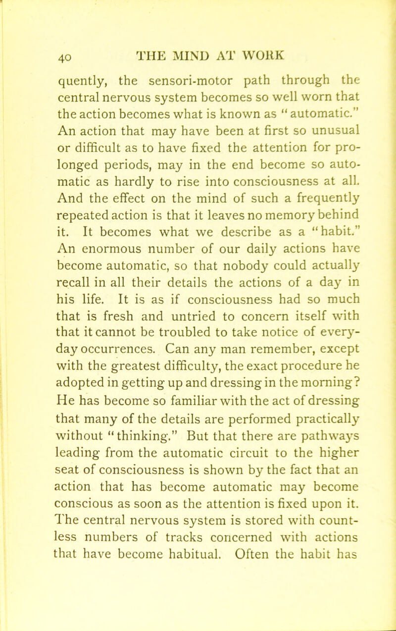 quently, the sensori-motor path through the central nervous system becomes so well worn that the action becomes what is known as “ automatic.” An action that may have been at first so unusual or difficult as to have fixed the attention for pro- longed periods, may in the end become so auto- matic as hardly to rise into consciousness at all. And the effect on the mind of such a frequently repeated action is that it leaves no memory behind it. It becomes what we describe as a “habit.” An enormous number of our daily actions have become automatic, so that nobody could actually recall in all their details the actions of a day in his life. It is as if consciousness had so much that is fresh and untried to concern itself with that it cannot be troubled to take notice of every- day occurrences. Can any man remember, except with the greatest difficulty, the exact procedure he adopted in getting up and dressing in the morning? He has become so familiar with the act of dressing that many of the details are performed practically without “ thinking.” But that there are pathways leading from the automatic circuit to the higher seat of consciousness is shown by the fact that an action that has become automatic may become conscious as soon as the attention is fixed upon it. The central nervous system is stored with count- less numbers of tracks concerned with actions that have become habitual. Often the habit has