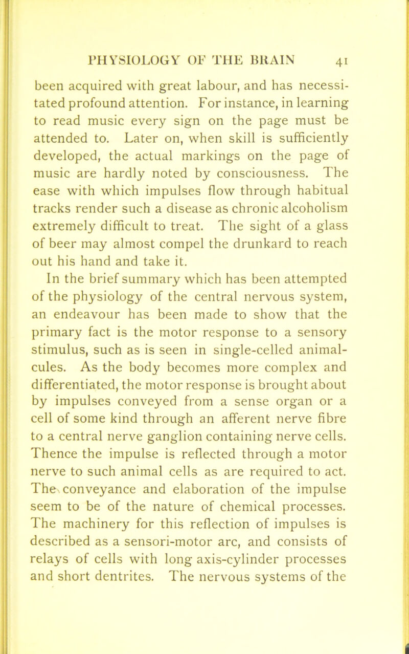 been acquired with great labour, and has necessi- tated profound attention. For instance, in learning to read music every sign on the page must be attended to. Later on, when skill is sufficiently developed, the actual markings on the page of music are hardly noted by consciousness. The ease with which impulses flow through habitual tracks render such a disease as chronic alcoholism extremely difficult to treat. The sight of a glass of beer may almost compel the drunkard to reach out his hand and take it. In the brief summary which has been attempted of the physiology of the central nervous system, an endeavour has been made to show that the primary fact is the motor response to a sensory stimulus, such as is seen in single-celled animal- cules. As the body becomes more complex and differentiated, the motor response is brought about by impulses conveyed from a sense organ or a cell of some kind through an afferent nerve fibre to a central nerve ganglion containing nerve cells. Thence the impulse is reflected through a motor nerve to such animal cells as are required to act. The. conveyance and elaboration of the impulse seem to be of the nature of chemical processes. The machinery for this reflection of impulses is described as a sensori-motor arc, and consists of relays of cells with long axis-cylinder processes and short dentrites. The nervous systems of the