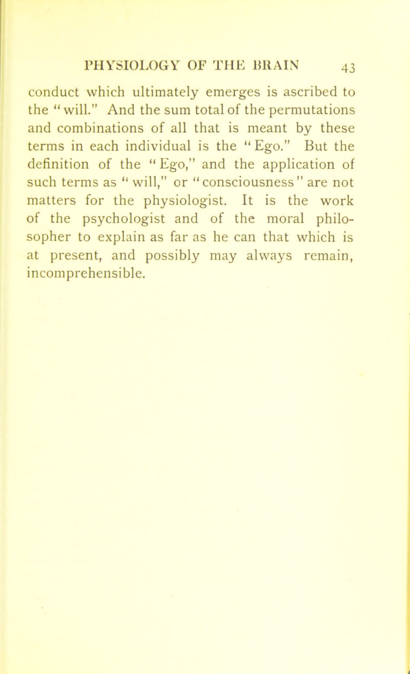 conduct which ultimately emerges is ascribed to the “ will.” And the sum total of the permutations and combinations of all that is meant by these terms in each individual is the “ Ego.” But the definition of the “ Ego,” and the application of such terms as “will,” or “consciousness” are not matters for the physiologist. It is the work of the psychologist and of the moral philo- sopher to explain as far as he can that which is at present, and possibly may always remain, incomprehensible.