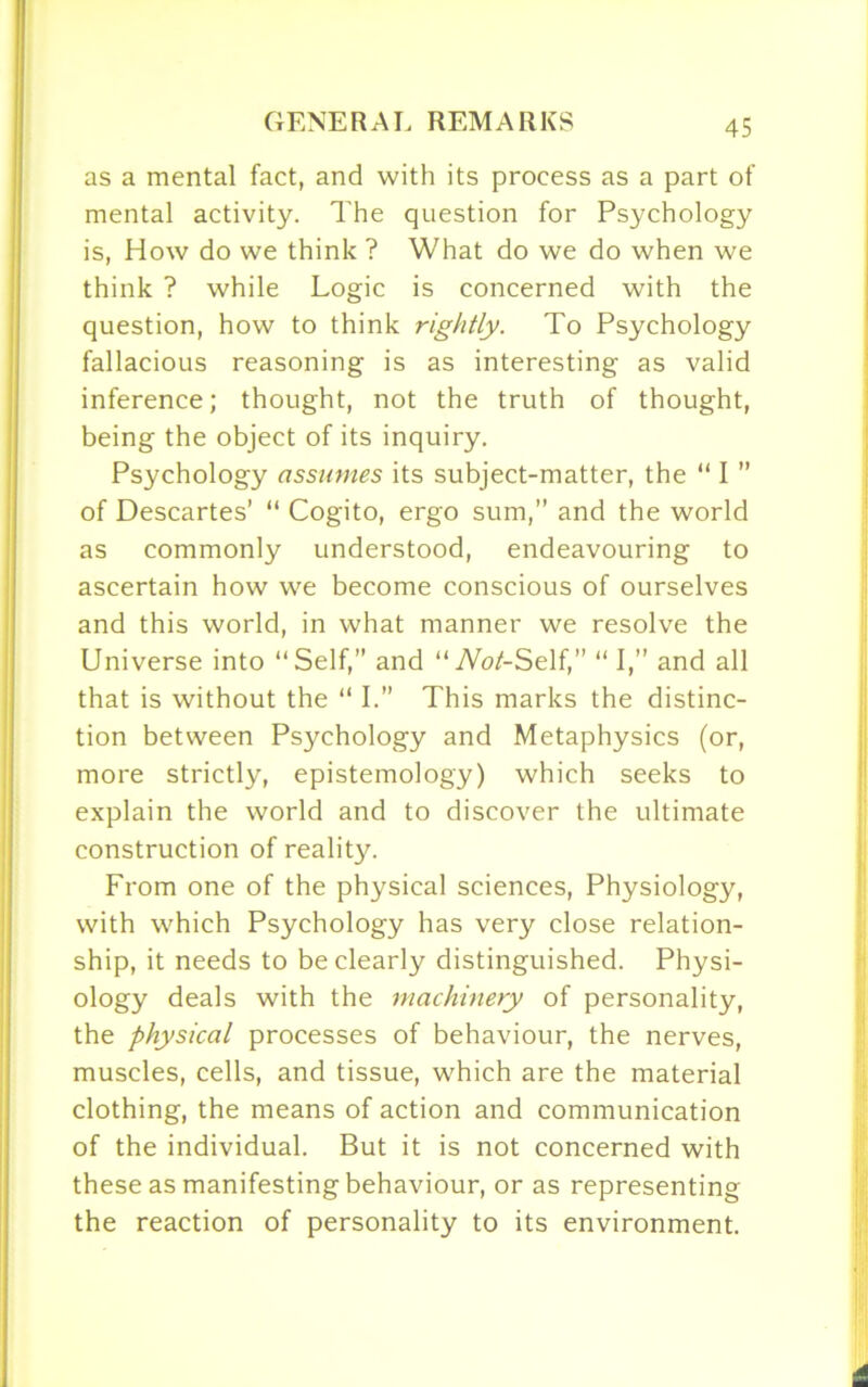 as a mental fact, and with its process as a part of mental activity. The question for Psychology is, How do we think ? What do we do when we think ? while Logic is concerned with the question, how to think rightly. To Psychology fallacious reasoning is as interesting as valid inference; thought, not the truth of thought, being the object of its inquiry. Psychology assumes its subject-matter, the “ I ” of Descartes’ “ Cogito, ergo sum,” and the world as commonly understood, endeavouring to ascertain how we become conscious of ourselves and this world, in what manner we resolve the Universe into “Self,” and “TVoZ-Self,” “ I,” and all that is without the “ I.” This marks the distinc- tion between Psychology and Metaphysics (or, more strictly, epistemology) which seeks to explain the world and to discover the ultimate construction of reality. From one of the physical sciences, Physiology, with which Psychology has very close relation- ship, it needs to be clearly distinguished. Physi- ology deals with the machinery of personality, the physical processes of behaviour, the nerves, muscles, cells, and tissue, which are the material clothing, the means of action and communication of the individual. But it is not concerned with these as manifesting behaviour, or as representing the reaction of personality to its environment.