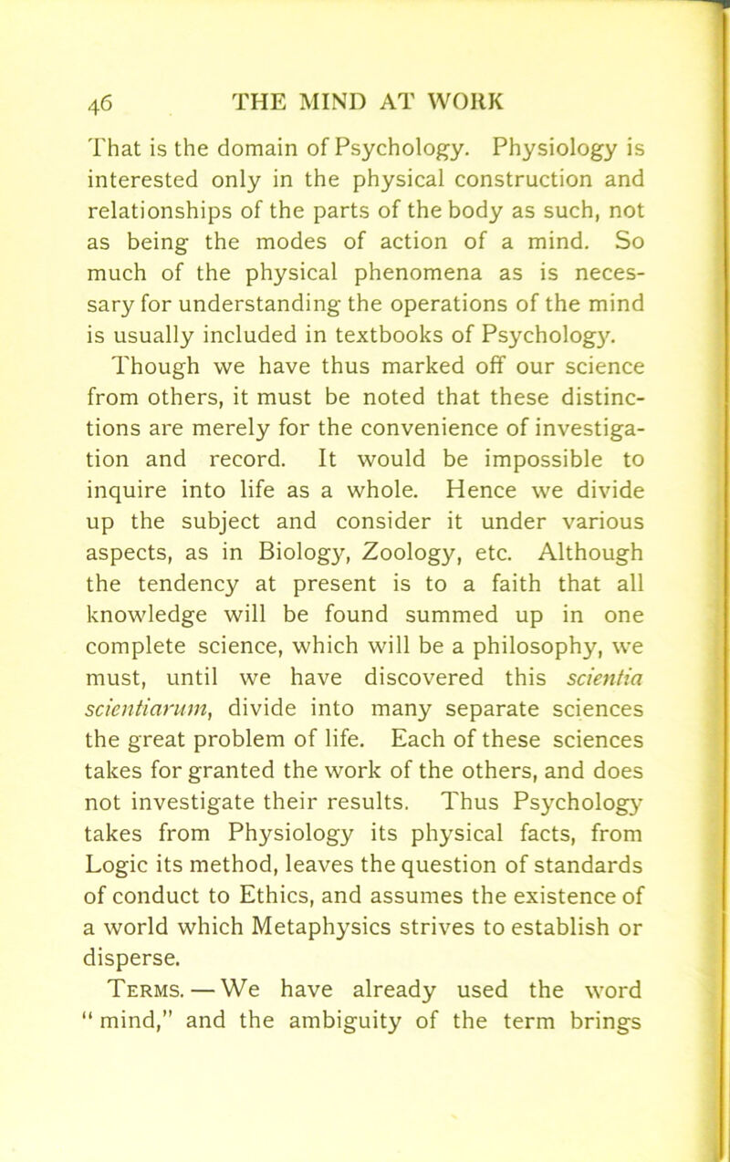 That is the domain of Psychology. Physiology is interested only in the physical construction and relationships of the parts of the body as such, not as being the modes of action of a mind. So much of the physical phenomena as is neces- sary for understanding the operations of the mind is usually included in textbooks of Psychology. Though we have thus marked off our science from others, it must be noted that these distinc- tions are merely for the convenience of investiga- tion and record. It would be impossible to inquire into life as a whole. Hence we divide up the subject and consider it under various aspects, as in Biology, Zoology, etc. Although the tendency at present is to a faith that all knowledge will be found summed up in one complete science, which will be a philosophy, we must, until we have discovered this scientia scientiarum, divide into many separate sciences the great problem of life. Each of these sciences takes for granted the work of the others, and does not investigate their results. Thus Psychology takes from Physiology its physical facts, from Logic its method, leaves the question of standards of conduct to Ethics, and assumes the existence of a world which Metaphysics strives to establish or disperse. Terms.—We have already used the word “ mind,” and the ambiguity of the term brings