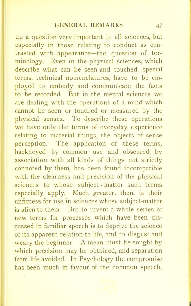 up a question very important in all sciences, but especially in those relating to conduct as con- trasted with appearance—the question of ter- minology. Even in the physical sciences, which describe what can be seen and touched, special terms, technical nomenclatures, have to be em- ployed to embody and communicate the facts to be recorded. But in the mental sciences we are dealing with the operations of a mind which cannot be seen or touched or measured by the physical senses. To describe these operations we have only the terms of everyday experience relating to material things, the objects of sense perception. The application of these terms, hackneyed by common use and obscured by association with all kinds of things not strictly connoted by them, has been found incompatible with the clearness and precision of the physical sciences to whose subject-matter such terms especially apply. Much greater, then, is their unfitness for use in sciences whose subject-matter is alien to them. But to invent a whole series of new terms for processes which have been dis- cussed in familiar speech is to deprive the science of its apparent relation to life, and to disgust and weary the beginner. A mean must be sought by which precision may be obtained, and separation from life avoided. In Psychology the compromise has been much in favour of the common speech,