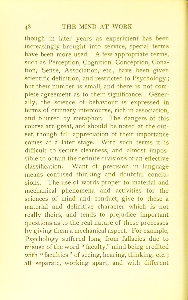 though in later years as experiment has been increasingly brought into service, special terms have been more used. A few appropriate terms, such as Perception, Cognition, Conception, Cona- tion, Sense, Association, etc., have been given scientific definition, and restricted to Psychology; but their number is small, and there is not com- plete agreement as to their significance. Gener- ally, the science of behaviour is expressed in terms of ordinary intercourse, rich in association, and blurred by metaphor. The dangers of this course are great, and should be noted at the out- set, though full appreciation of their importance comes at a later stage. With such terms it is difficult to secure clearness, and almost impos- sible to obtain the definite divisions of an effective classification. Want of precision in language means confused thinking and doubtful conclu- sions. The use of words proper to material and mechanical phenomena and activities for the sciences of mind and conduct, give to these a material and definitive character which is not really theirs, and tends to prejudice important questions as to the real nature of these processes by giving them a mechanical aspect. For example, Psychology suffered long from fallacies due to misuse of the word “ faculty,” mind being credited with “ faculties  of seeing, hearing, thinking, etc.; all separate, working apart, and with different