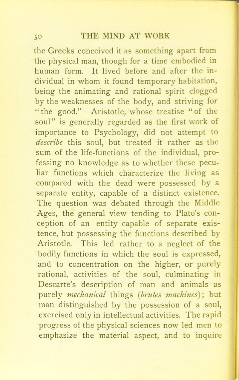 the Greeks conceived it as something apart from the physical man, though for a time embodied in human form. It lived before and after the in- dividual in whom it found temporary habitation, being the animating and rational spirit clogged by the weaknesses of the body, and striving for “ the good.” Aristotle, whose treatise “ of the soul ” is generally regarded as the first work of importance to Psychology, did not attempt to describe this soul, but treated it rather as the sum of the life-functions of the individual, pro- fessing no knowledge as to whether these pecu- liar functions which characterize the living as compared with the dead were possessed by a separate entity, capable of a distinct existence. The question was debated through the Middle Ages, the general view tending to Plato’s con- ception of an entity capable of separate exis- tence, but possessing the functions described b}' Aristotle. This led rather to a neglect of the bodily functions in which the soul is expressed, and to concentration on the higher, or purety rational, activities of the soul, culminating in Descarte’s description of man and animals as purely mechanical things (brutes machines); but man distinguished by the possession of a soul, exercised only in intellectual activities. The rapid progress of the physical sciences now led men to emphasize the material aspect, and to inquire