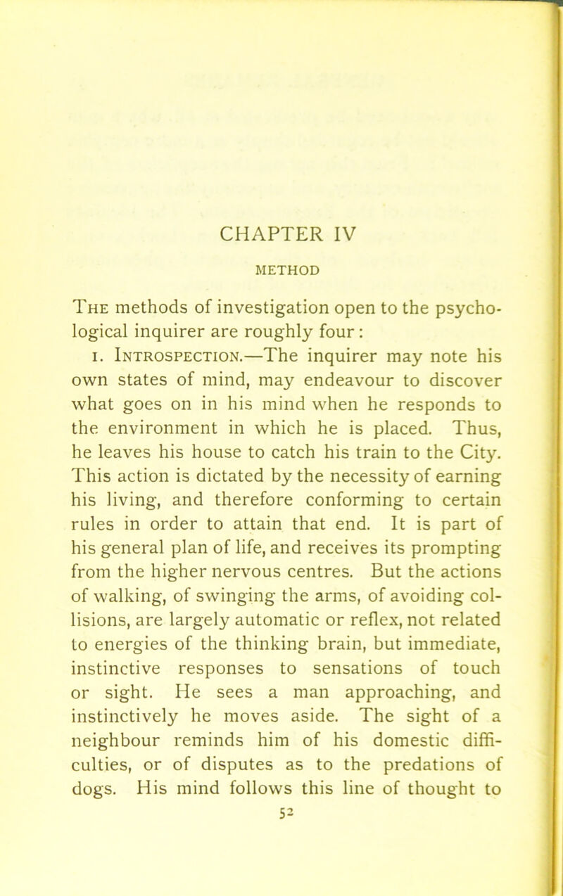 METHOD The methods of investigation open to the psycho- logical inquirer are roughly four : i. Introspection.—The inquirer may note his own states of mind, may endeavour to discover what goes on in his mind when he responds to the environment in which he is placed. Thus, he leaves his house to catch his train to the City. This action is dictated by the necessity of earning his living, and therefore conforming to certain rules in order to attain that end. It is part of his general plan of life, and receives its prompting from the higher nervous centres. But the actions of walking, of swinging the arms, of avoiding col- lisions, are largely automatic or reflex, not related to energies of the thinking brain, but immediate, instinctive responses to sensations of touch or sight. He sees a man approaching, and instinctively he moves aside. The sight of a neighbour reminds him of his domestic diffi- culties, or of disputes as to the predations of dogs. His mind follows this line of thought to