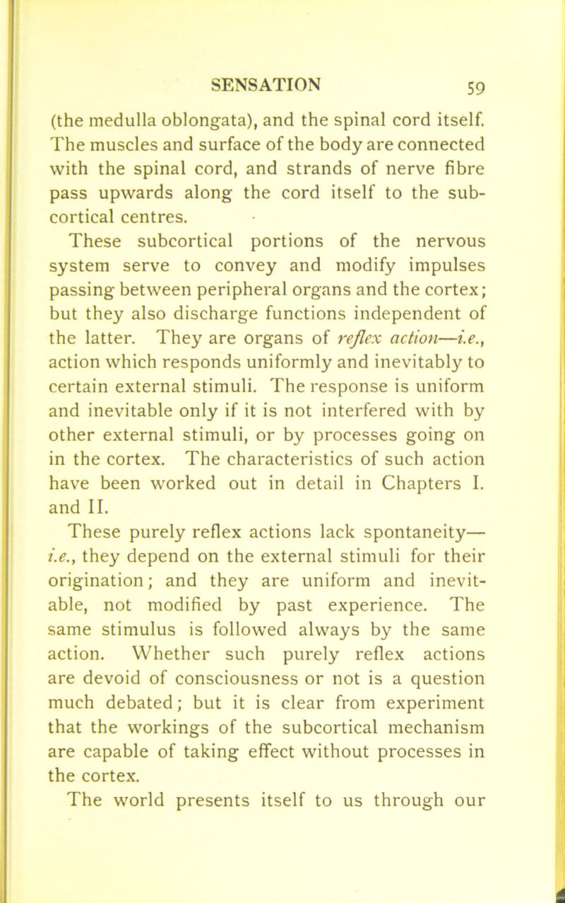 (the medulla oblongata), and the spinal cord itself. The muscles and surface of the body are connected with the spinal cord, and strands of nerve fibre pass upwards along the cord itself to the sub- cortical centres. These subcortical portions of the nervous system serve to convey and modify impulses passing between peripheral organs and the cortex; but they also discharge functions independent of the latter. They are organs of reflex action—i.e., action which responds uniformly and inevitably to certain external stimuli. The response is uniform and inevitable only if it is not interfered with by other external stimuli, or by processes going on in the cortex. The characteristics of such action have been worked out in detail in Chapters I. and II. These purely reflex actions lack spontaneity— i.e., they depend on the external stimuli for their origination; and they are uniform and inevit- able, not modified by past experience. The same stimulus is followed always by the same action. Whether such purely reflex actions are devoid of consciousness or not is a question much debated; but it is clear from experiment that the workings of the subcortical mechanism are capable of taking effect without processes in the cortex. The world presents itself to us through our