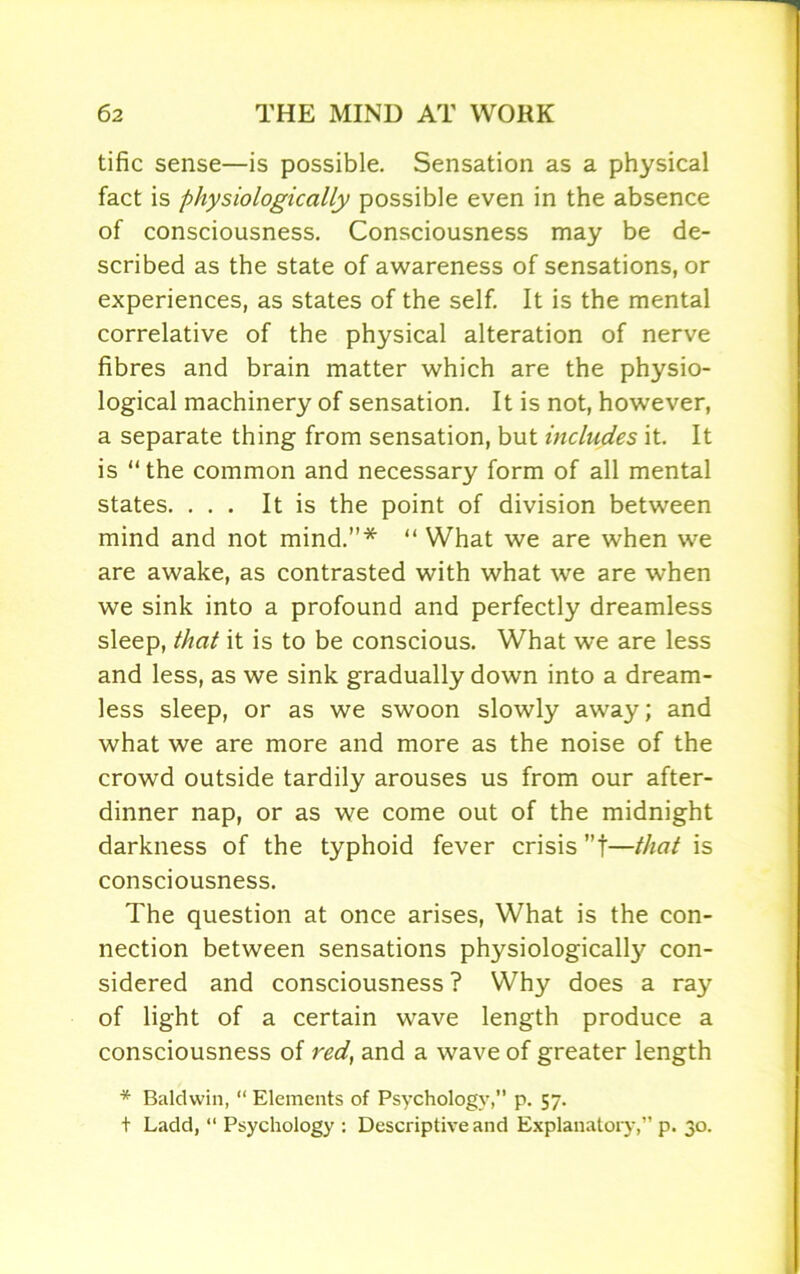 tific sense—is possible. Sensation as a physical fact is physiologically possible even in the absence of consciousness. Consciousness may be de- scribed as the state of awareness of sensations, or experiences, as states of the self. It is the mental correlative of the physical alteration of nerve fibres and brain matter which are the physio- logical machinery of sensation. It is not, however, a separate thing from sensation, but includes it. It is the common and necessary form of all mental states. ... It is the point of division between mind and not mind.”* “ What we are when we are awake, as contrasted with what we are when we sink into a profound and perfectly dreamless sleep, that it is to be conscious. What we are less and less, as we sink gradually down into a dream- less sleep, or as we swoon slowly away; and what we are more and more as the noise of the crowd outside tardily arouses us from our after- dinner nap, or as we come out of the midnight darkness of the typhoid fever crisis ”t—that is consciousness. The question at once arises, What is the con- nection between sensations physiological^ con- sidered and consciousness ? Why does a ray of light of a certain wave length produce a consciousness of red, and a wave of greater length * Baldwin, “ Elements of Psychology,” p. 57. t Ladd, “ Psychology : Descriptive and Explanatory,” p. 30.