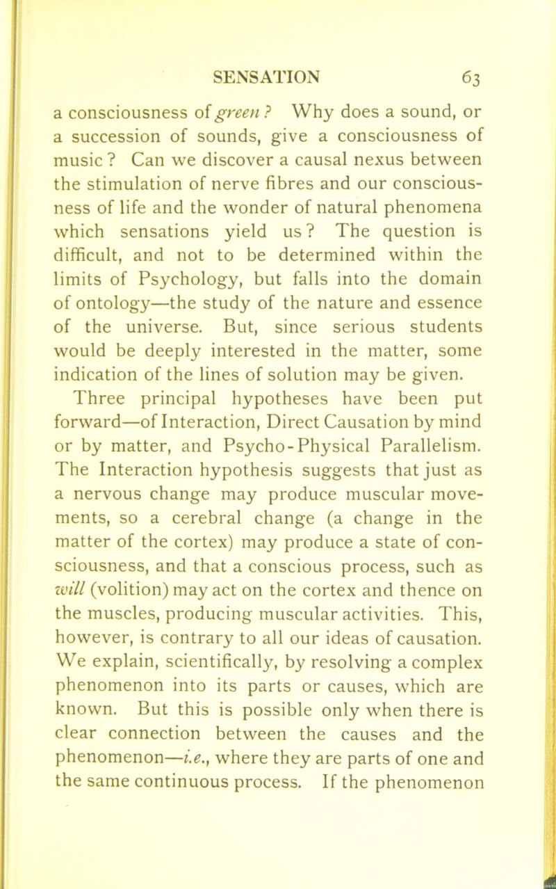 a consciousness of green ? Why does a sound, or a succession of sounds, give a consciousness of music ? Can we discover a causal nexus between the stimulation of nerve fibres and our conscious- ness of life and the wonder of natural phenomena which sensations yield us? The question is difficult, and not to be determined within the limits of Psychology, but falls into the domain of ontology—the study of the nature and essence of the universe. But, since serious students would be deeply interested in the matter, some indication of the lines of solution may be given. Three principal hypotheses have been put forward—of Interaction, Direct Causation by mind or by matter, and Psycho-Physical Parallelism. The Interaction hypothesis suggests that just as a nervous change may produce muscular move- ments, so a cerebral change (a change in the matter of the cortex) may produce a state of con- sciousness, and that a conscious process, such as will (volition) may act on the cortex and thence on the muscles, producing muscular activities. This, however, is contrary to all our ideas of causation. We explain, scientifically, by resolving a complex phenomenon into its parts or causes, which are known. But this is possible only when there is clear connection between the causes and the phenomenon—i.e., where they are parts of one and the same continuous process. If the phenomenon